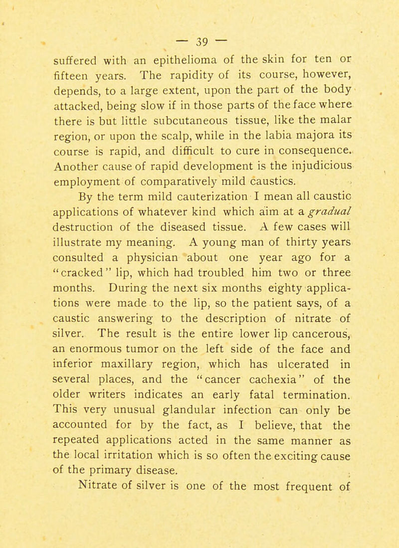 suffered with an epithelioma of the skin for ten or fifteen years. The rapidity of its course, however, depends, to a large extent, upon the part of the body attacked, being slow if in those parts of the face where there is but little subcutaneous tissue, like the malar region, or upon the scalp, while in the labia majora its course is rapid, and difficult to cure in consequence. Another cause of rapid development is the injudicious employment of comparatively mild caustics. By the term mild cauterization I mean all caustic applications of whatever kind which aim at a gradual destruction of the diseased tissue. A few cases will illustrate my meaning. A young man of thirty years consulted a physician about one year ago for a cracked lip, which had troubled him two or three months. During the next six months eighty applica- tions were made to the lip, so the patient says, of a caustic answering to the description of nitrate of silver. The result is the entire lower lip cancerous, an enormous tumor on the left side of the face and inferior maxillary region, which has ulcerated in several places, and the cancer cachexia of the older writers indicates an early fatal termination. This very unusual glandular infection can only be accounted for by the fact, as I believe, that the repeated applications acted in the same manner as the local irritation which is so often the exciting cause of the primary disease. Nitrate of silver is one of the most frequent of