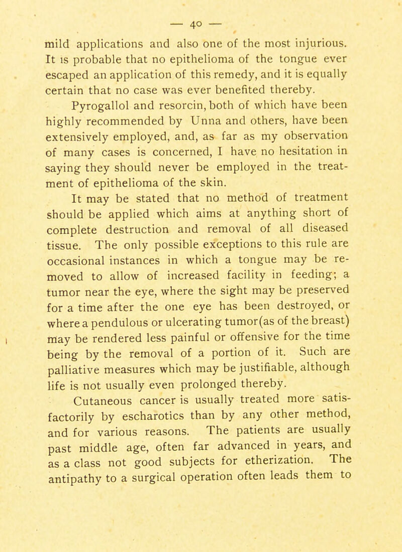 mild applications and also one of the most injurious. It IS probable that no epithelioma of the tongue ever escaped an application of this remedy, and it is equally certain that no case was ever benefited thereby. Pyrogallol and resorcin, both of which have been highly recommended by Unna and others, have been extensively employed, and, as far as my observation of many cases is concerned, I have no hesitation in saying they should never be employed in the treat- ment of epithelioma of the skin. It may be stated that no method of treatment should be applied which aims at anything short of complete destruction and removal of all diseased tissue. The only possible exceptions to this rule are occasional instances in which a tongue may be re- moved to allow of increased facility in feeding; a tumor near the eye, where the sight may be preserved for a time after the one eye has been destroyed, or where a pendulous or ulcerating tumor (as of the breast) may be rendered less painful or offensive for the time being by the removal of a portion of it. Such are palliative measures which may be justifiable, although life is not usually even prolonged thereby. Cutaneous cancer is usually treated more satis- factorily by escharotics than by any other method, and for various reasons. The patients are usually past middle age, often far advanced in years, and as a class not good subjects for etherization. The antipathy to a surgical operation often leads them to