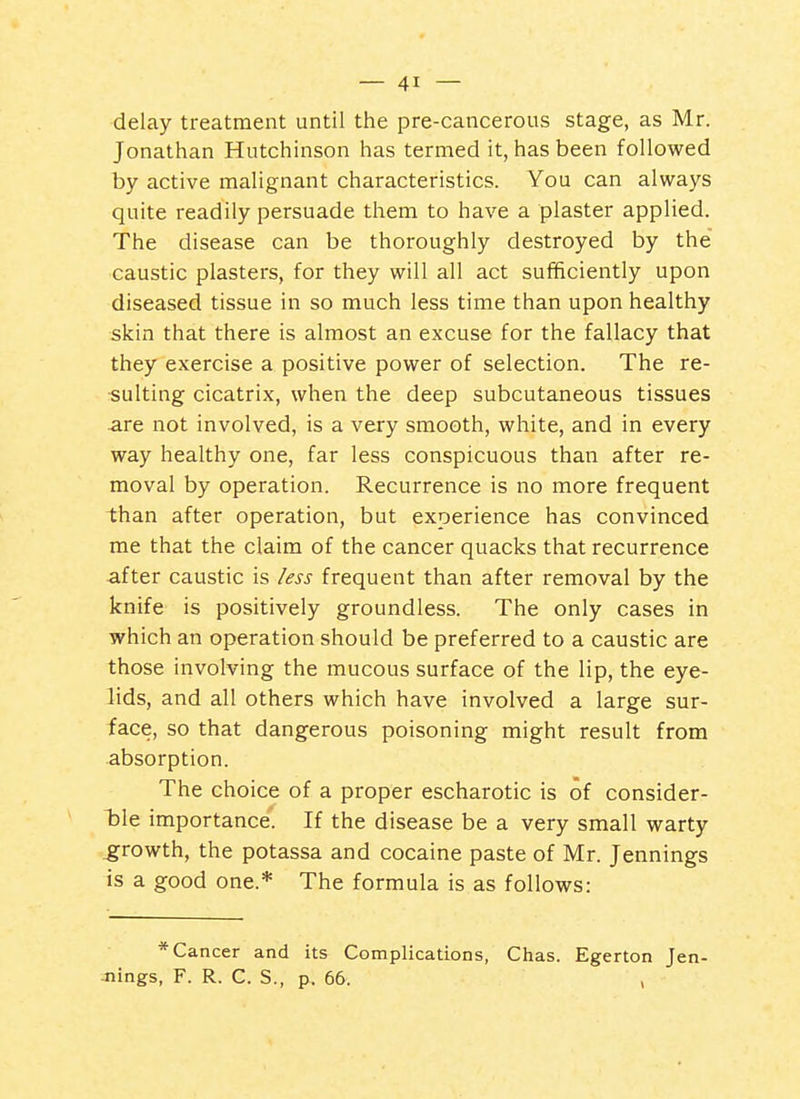 delay treatment until the pre-cancerous stage, as Mr. Jonathan Hutchinson has termed it, has been followed by active malignant characteristics. You can always quite readily persuade them to have a plaster applied. The disease can be thoroughly destroyed by the caustic plasters, for they will all act sufficiently upon diseased tissue in so much less time than upon healthy skin that there is almost an excuse for the fallacy that they exercise a positive power of selection. The re- sulting cicatrix, when the deep subcutaneous tissues are not involved, is a very smooth, white, and in every way healthy one, far less conspicuous than after re- moval by operation. Recurrence is no more frequent than after operation, but experience has convinced me that the claim of the cancer quacks that recurrence after caustic is less frequent than after removal by the knife is positively groundless. The only cases in which an operation should be preferred to a caustic are those involving the mucous surface of the lip, the eye- lids, and all others which have involved a large sur- face, so that dangerous poisoning might result from absorption. The choice of a proper escharotic is of consider- TDle importance'. If the disease be a very small warty growth, the potassa and cocaine paste of Mr. Jennings is a good one.* The formula is as follows: * Cancer and its Complications, Chas. Egerton Jen- Jiings, F. R. C. S., p. 66. ,