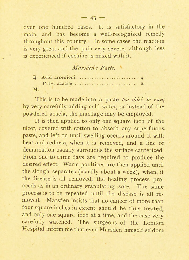 over one hundred cases. It is satisfactory in the- main, and has become a well-recognized remedy throughout this country. Irv some cases the reaction is very great and the' pain very severe, although les& is experienced if cocaine is mixed with it. Marsdens Paste. ^ Acid arsenioni 4. Pulv. acaciae 2. M. This is to be made into a paste too thick to run,. by very carefully adding cold water, or instead of the powdered acacia, the mucilage may be employed. It is then applied to only one square inch of the ulcer, covered with cotton to absorb any superfluous, paste, and left on until swelling occurs around it with heat and redness, when it is removed, and a line of demarcation usually surrounds the surface cauterized. From one to three days are required to produce the desired effect. Warm poultices are then applied until the slough separates (usually about a week), when, if the disease is all removed, the healing process pro- ceeds as in an ordinary granulating sore. The same process is to be repeated until the disease is all re- moved. Marsden insists that no cancer of more than four square inches in extent should be thus treated,, and only one square inch at a time, and the case very carefully watched. The surgeons of the London Hospital inform me that even Marsden himself seldom