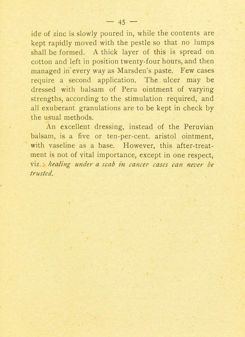ide of zinc is slowly poured in, while the contents are kept rapidly moved with the pestle so that no lumps shall be formed. A thick layer of this is spread on cotton and left in position twenty-four hours, and then managed in every way as Marsden's paste. Few cases require a second application. The ulcer may be dressed with balsam of Peru ointment of varying strengths, according to the stimulation required, and all exuberant granulations are to be kept in check by the usual methods. An excellent dressing, instead of the Peruvian balsam, is a five or ten-per-cent. aristol ointment, with vaseline as a base. However, this after-treat- ment is not of vital importance, except in one respect, viz.: healing under a scab in cancer cases can never be trusted.