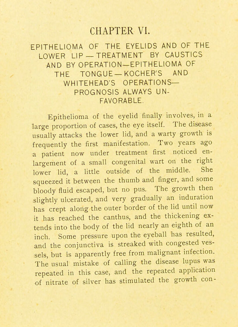 CHAPTER VI. EPITHELIOMA OF THE EYELIDS AND OF THE LOWER LIP— TREATMENT BY CAUSTICS AND BY OPERATION—EPITHELIOMA OF THE TONGUE—KOCHER'S AND WHITEHEAD'S OPERATIONS- PROGNOSIS ALWAYS UN- FAVORABLE. Epithelioma of the eyelid finally involves, in a large proportion of cases, the eye itself. The disease usually attacks the lower lid, and a warty growth is frequently the first manifestation. Two years ago a patient now under treatment first noticed en- largement of a small congenital wart on the right lower lid, a little outside of the middle. She squeezed it between the thumb and finger, and some bloody fluid escaped, but no pus. The growth then slightly ulcerated, and very gradually an induration has crept along the outer border of the lid until now it has reached the canthus, and the thickening ex- tends into the body of the lid nearly an eighth of an inch. Some pressure upon the eyeball has resulted, and the conjunctiva is streaked with congested ves- sels, but is apparently free from malignant infection. The usual mistake of calling the disease lupus was repeated in this case, and the repeated application of nitrate of silver has stimulated the growth con-
