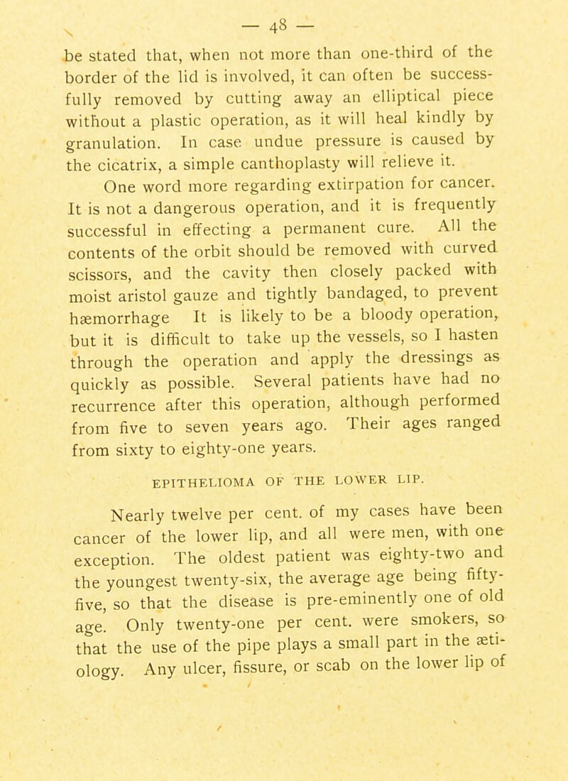 be stated that, when not more than one-third of the border of the lid is involved, it can often be success- fully removed by cutting away an elliptical piece without a plastic operation, as it will heal kindly by granulation. In case undue pressure is caused by the cicatrix, a simple canthoplasty will relieve it. One word more regarding extirpation for cancer. It is not a dangerous operation, and it is frequently successful in effecting a permanent cure. All the contents of the orbit should be removed with curved scissors, and the cavity then closely packed with moist aristol gauze and tightly bandaged, to prevent haemorrhage It is likely to be a bloody operation, but it is difficult to take up the vessels, so I hasten through the operation and apply the dressings as quickly as possible. Several patients have had no recurrence after this operation, although performed from five to seven years ago. Their ages ranged from sixty to eighty-one years. EPITHELIOMA OF THE LOWER LIP. Nearly twelve per cent, of my cases have been cancer of the lower lip, and all were men, with one exception. The oldest patient was eighty-two and the youngest twenty-six, the average age being fifty- five, so that the disease is pre-eminently one of old age. Only twenty-one per cent, were smokers, so that the use of the pipe plays a small part in the aeti- ology. Any ulcer, fissure, or scab on the lower lip of