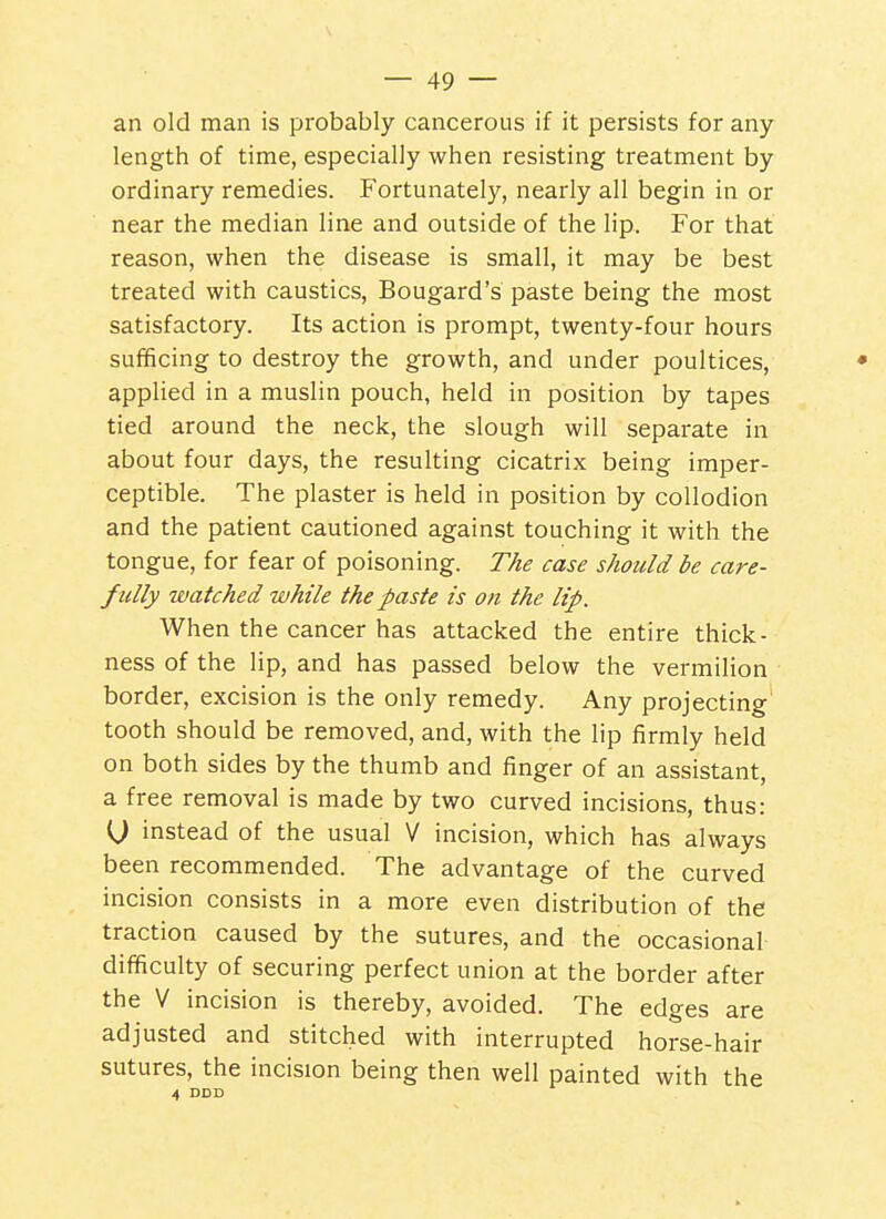 an old man is probably cancerous if it persists for any length of time, especially when resisting treatment by ordinary remedies. Fortunately, nearly all begin in or near the median line and outside of the lip. For that reason, when the disease is small, it may be best treated with caustics, Bougard's paste being the most satisfactory. Its action is prompt, twenty-four hours sufificing to destroy the growth, and under poultices, applied in a muslin pouch, held in position by tapes tied around the neck, the slough will separate in about four days, the resulting cicatrix being imper- ceptible. The plaster is held in position by collodion and the patient cautioned against touching it with the tongue, for fear of poisoning. The case should be care- fully watched while the paste is on the lip. When the cancer has attacked the entire thick- ness of the lip, and has passed below the vermilion border, excision is the only remedy. Any projecting tooth should be removed, and, with the lip firmly held on both sides by the thumb and finger of an assistant, a free removal is made by two curved incisions, thus: (J instead of the usual V incision, which has always been recommended. The advantage of the curved incision consists in a more even distribution of the traction caused by the sutures, and the occasional difficulty of securing perfect union at the border after the V incision is thereby, avoided. The edges are adjusted and stitched with interrupted horse-hair sutures, the incision being then well painted with the 4 DDD
