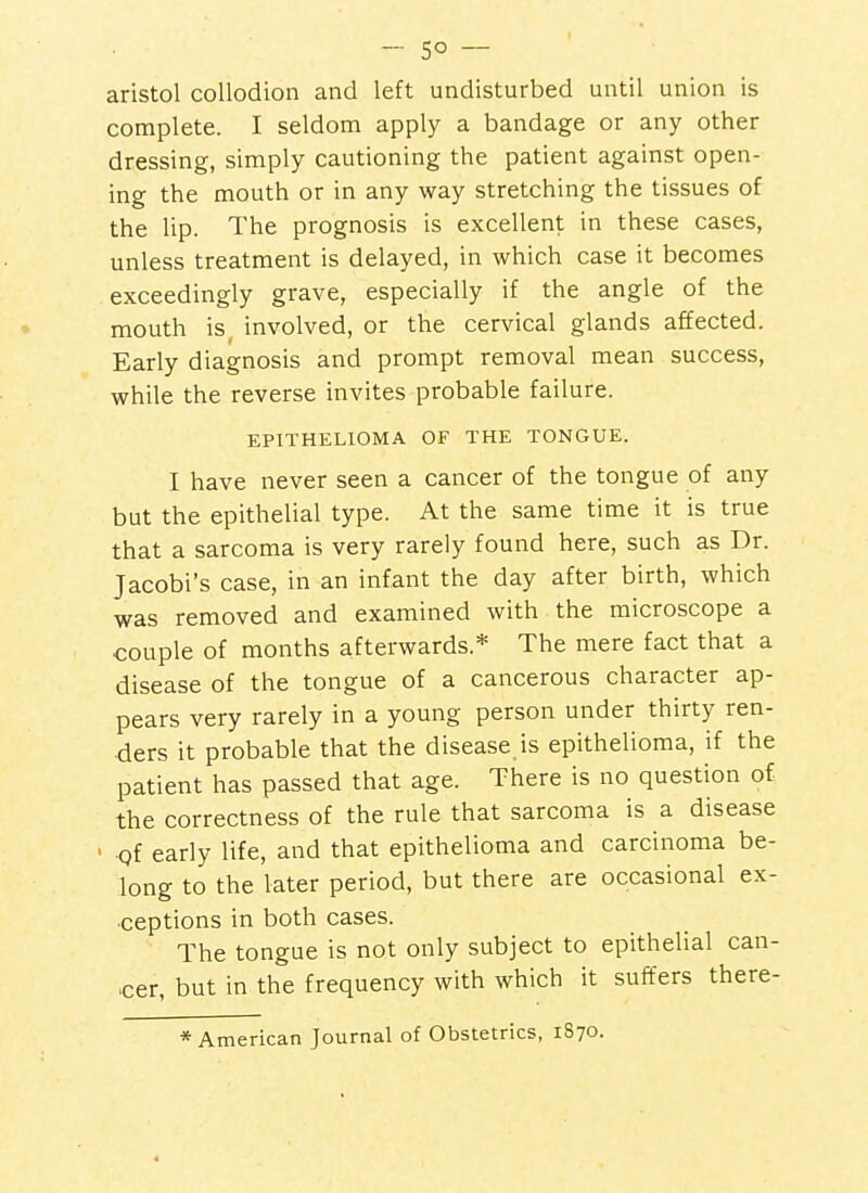 -50 — aristol collodion and left undisturbed until union is complete. I seldom apply a bandage or any other dressing, simply cautioning the patient against open- ing the mouth or in any way stretching the tissues of the lip. The prognosis is excellent in these cases, unless treatment is delayed, in which case it becomes exceedingly grave, especially if the angle of the mouth is, involved, or the cervical glands affected. Early diagnosis and prompt removal mean success, while the reverse invites probable failure. EPITHELIOMA OF THE TONGUE. I have never seen a cancer of the tongue of any but the epithelial type. At the same time it is true that a sarcoma is very rarely found here, such as Dr. Jacobi's case, in an infant the day after birth, which was removed and examined with the microscope a couple of months afterwards.* The mere fact that a disease of the tongue of a cancerous character ap- pears very rarely in a young person under thirty ren- ders it probable that the disease is epithelioma, if the patient has passed that age. There is no question of the correctness of the rule that sarcoma is a disease ' Qf early life, and that epithelioma and carcinoma be- long to the later period, but there are occasional ex- ceptions in both cases. The tongue is not only subject to epithelial can- cer, but in the frequency with which it suffers there- * American Journal of Obstetrics, 1870.