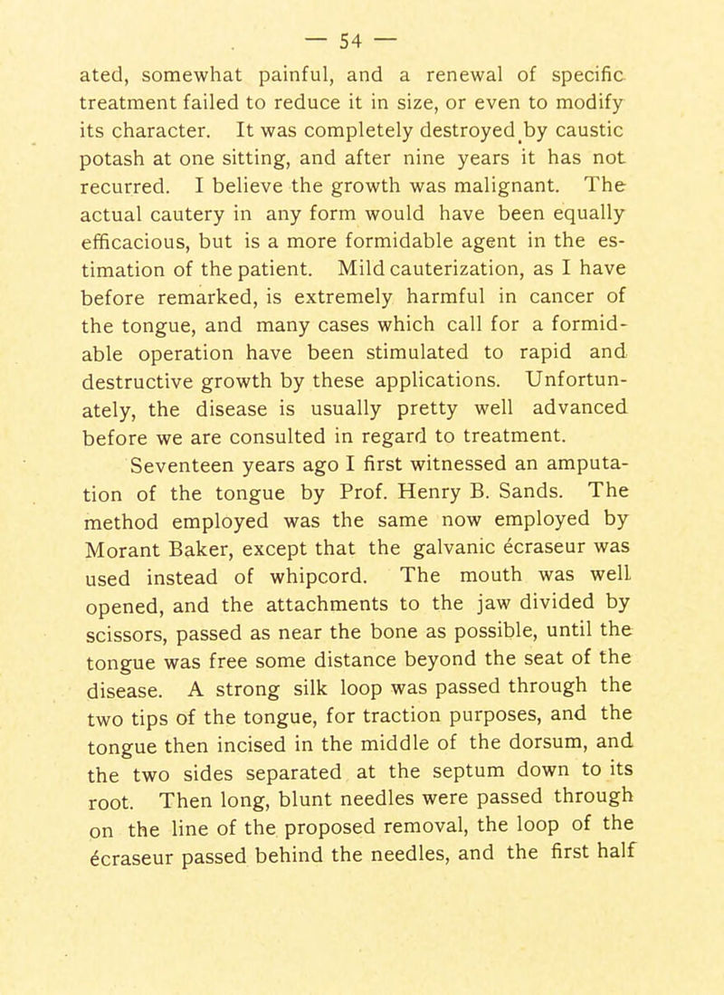ated, somewhat painful, and a renewal of specific treatment failed to reduce it in size, or even to modify its character. It was completely destroyed by caustic potash at one sitting, and after nine years it has not recurred. I believe the growth was malignant. The actual cautery in any form would have been equally efficacious, but is a more formidable agent in the es- timation of the patient. Mild cauterization, as I have before remarked, is extremely harmful in cancer of the tongue, and many cases which call for a formid- able operation have been stimulated to rapid and destructive growth by these applications. Unfortun- ately, the disease is usually pretty well advanced before we are consulted in regard to treatment. Seventeen years ago I first witnessed an amputa- tion of the tongue by Prof. Henry B. Sands. The method employed was the same now employed by Morant Baker, except that the galvanic ecraseur was used instead of whipcord. The mouth was well opened, and the attachments to the jaw divided by scissors, passed as near the bone as possible, until the tongue was free some distance beyond the seat of the disease. A strong silk loop was passed through the two tips of the tongue, for traction purposes, and the tongue then incised in the middle of the dorsum, and the two sides separated at the septum down to its root. Then long, blunt needles were passed through on the line of the proposed removal, the loop of the Ecraseur passed behind the needles, and the first half