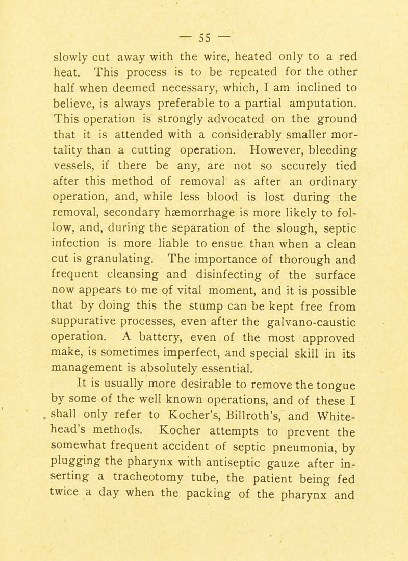 slowly cut away with the wire, heated only to a red heat. This process is to be repeated for the other half when deemed necessary, which, I am inclined to believe, is always preferable to a partial amputation. This operation is strongly advocated on the ground that it is attended with a considerably smaller mor- tality than a cutting operation. However, bleeding vessels, if there be any, are not so securely tied after this method of removal as after an ordinary operation, and, while less blood is lost during the removal, secondary haemorrhage is more likely to fol- low, and, during the separation of the slough, septic infection is more liable to ensue than when a clean cut is granulating. The importance of thorough and frequent cleansing and disinfecting of the surface now appears to me of vital moment, and it is possible that by doing this the stump can be kept free from suppurative processes, even after the galvano-caustic operation. A battery, even of the most approved make, is sometimes imperfect, and special skill in its management is absolutely essential. It is usually more desirable to remove the tongue by some of the well known operations, and of these I , shall only refer to Kocher's, Billroth's, and White- head's methods. Kocher attempts to prevent the somewhat frequent accident of septic pneumonia, by plugging the pharynx with antiseptic gauze after in- serting a tracheotomy tube, the patient being fed twice a day when the packing of the pharynx and