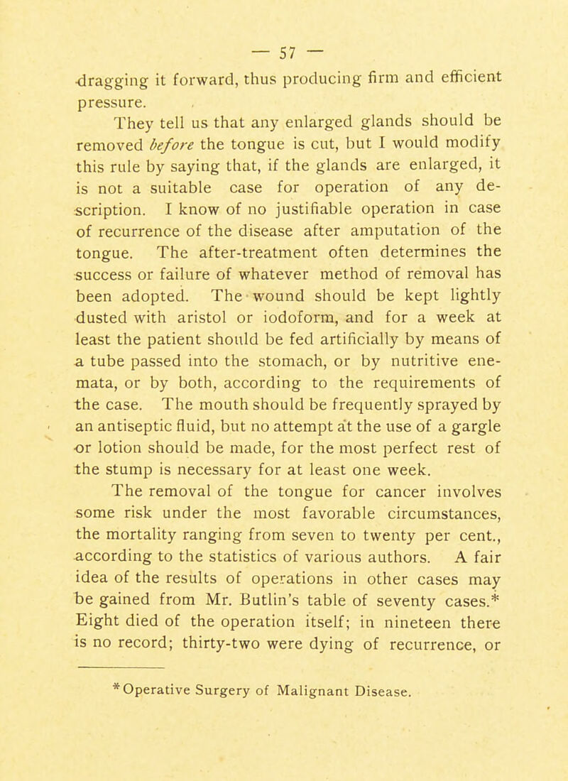 ■dragging it forward, thus producing firm and efificient pressure. They tell us that any enlarged glands should be removed before the tongue is cut, but I would modify this rule by saying that, if the glands are enlarged, it is not a suitable case for operation of any de- scription. I know of no justifiable operation in case of recurrence of the disease after amputation of the tongue. The after-treatment often determines the success or failure of whatever method of removal has been adopted. The wound should be kept lightly dusted with aristol or iodoform, and for a week at least the patient should be fed artificially by means of a tube passed into the stomach, or by nutritive ene- mata, or by both, according to the requirements of the case. The mouth should be frequently sprayed by an antiseptic fluid, but no attempt a't the use of a gargle •or lotion should be made, for the most perfect rest of the stump is necessary for at least one week. The removal of the tongue for cancer involves some risk under the most favorable circumstances, the mortality ranging from seven to twenty per cent., according to the statistics of various authors. A fair idea of the results of operations in other cases may be gained from Mr. Butlin's table of seventy cases.* Eight died of the operation itself; in nineteen there is no record; thirty-two were dying of recurrence, or * Operative Surgery of Malignant Disease.