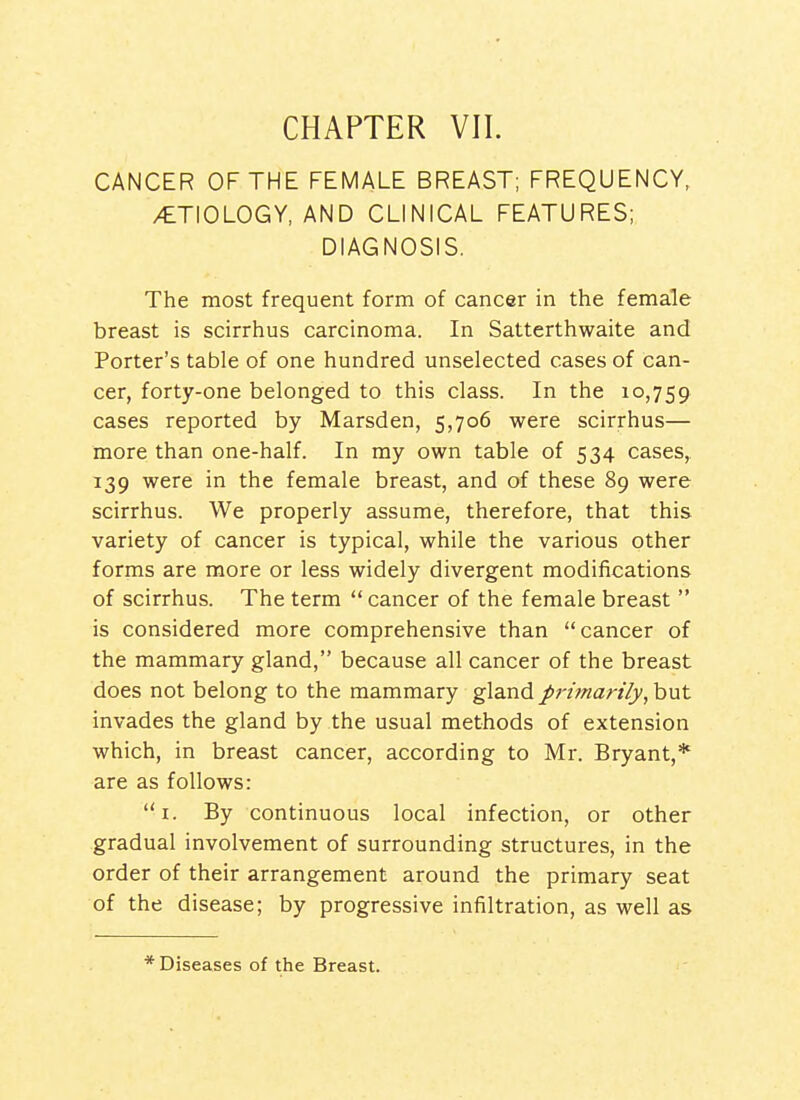 CHAPTER VII. CANCER OF THE FEMALE BREAST; FREQUENCY, /ETIOLOGY, AND CLINICAL FEATURES; DIAGNOSIS. The most frequent form of cancer in the female breast is scirrhus carcinoma. In Satterthwaite and Porter's table of one hundred unselected cases of can- cer, forty-one belonged to this class. In the 10,759 cases reported by Marsden, 5,706 were scirrhus— more than one-half. In my own table of 534 cases, 139 were in the female breast, and of these 89 were scirrhus. We properly assume, therefore, that this variety of cancer is typical, while the various other forms are more or less widely divergent modifications of scirrhus. The term  cancer of the female breast  is considered more comprehensive than cancer of the mammary gland, because all cancer of the breast does not belong to the mammary gland pn'mart'/y, hut invades the gland by the usual methods of extension which, in breast cancer, according to Mr. Bryant,* are as follows: i. By continuous local infection, or other gradual involvement of surrounding structures, in the order of their arrangement around the primary seat of the disease; by progressive infiltration, as well as * Diseases of the Breast.