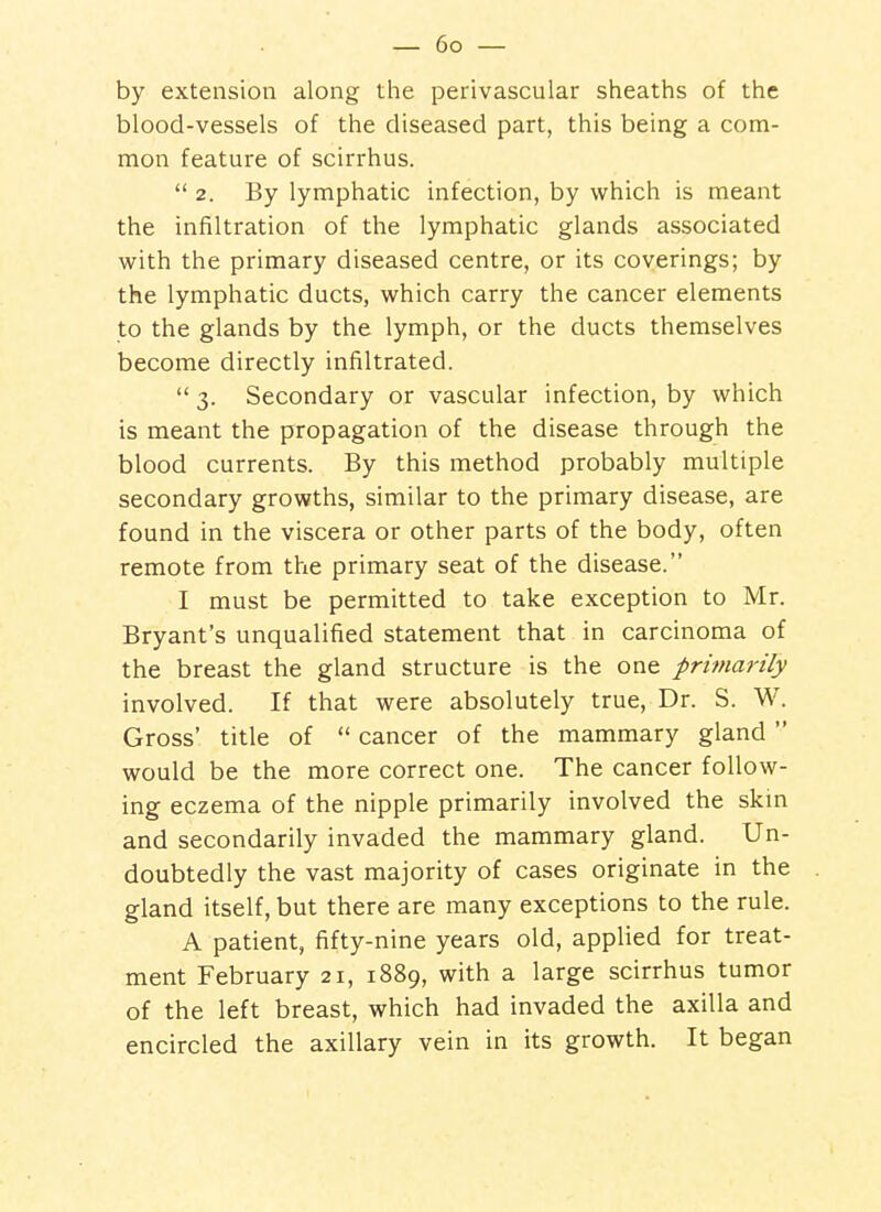 by extension along the perivascular sheaths of the blood-vessels of the diseased part, this being a com- mon feature of scirrhus.  2. By lymphatic infection, by which is meant the infiltration of the lymphatic glands associated with the primary diseased centre, or its coverings; by the lymphatic ducts, which carry the cancer elements to the glands by the lymph, or the ducts themselves become directly infiltrated.  3. Secondary or vascular infection, by which is meant the propagation of the disease through the blood currents. By this method probably multiple secondary growths, similar to the primary disease, are found in the viscera or other parts of the body, often remote from the primary seat of the disease. I must be permitted to take exception to Mr. Bryant's unqualified statement that in carcinoma of the breast the gland structure is the one primarily involved. If that were absolutely true, Dr. S. W. Gross' title of  cancer of the mammary gland  would be the more correct one. The cancer follow- ing eczema of the nipple primarily involved the skm and secondarily invaded the mammary gland. Un- doubtedly the vast majority of cases originate in the gland itself, but there are many exceptions to the rule. A patient, fifty-nine years old, applied for treat- ment February 21, 1889, with a large scirrhus tumor of the left breast, which had invaded the axilla and encircled the axillary vein in its growth. It began
