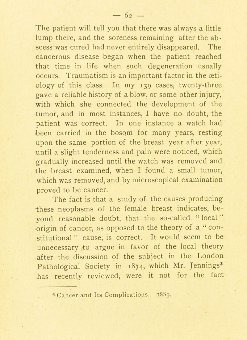 The patient will tell you that there was always a little lump there, and the soreness remaining after the ab- scess was cured had never entirely disappeared. The cancerous disease began when the patient reached that time in life when such degeneration usually occurs. Traumatism is an important factor in the aeti- ology of this class. In my 139 cases, twenty-three gave a reliable history of a blow, or some other injury, with which she connected the development of the tumor, and in most instances, I have no doubt, the patient was correct. In one instance a watch had been carried in the bosom for many years, resting upon the same portion of the breast year after year, until a slight tenderness and pain were noticed, which gradually increased until the watch was removed and the breast examined, when I found a small tumor, which was removed, and by microscopical examination proved to be cancer. The fact is that a study of the causes producing these neoplasms of the female breast indicates, be- yond reasonable doubt, that the so-called  local origin of cancer, as opposed to the theory of a  con- stitutional  cause, is correct. It would seem to be unnecessary to argue in favor of the local theory after the discussion of the subject in the London Pathological Society in 1874, which Mr. Jennings* has recently reviewed, were it not for the fact * Cancer and Its Complications. 18S9.
