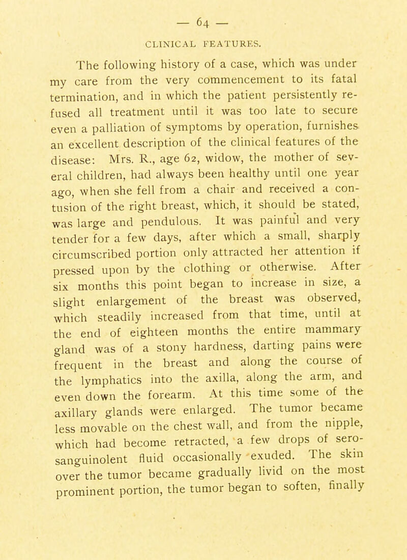 CLINICAL FEATURES. The following history of a case, which was under my care from the very commencement to its fatal termination, and in which the patient persistently re- fused all treatment until it was too late to secure even a palliation of symptoms by operation, furnishes an excellent description of the clinical features of the disease: Mrs. R., age 62, widow, the mother of sev- eral children, had always been healthy until one year ago, when she fell from a chair and received a con- tusion of the right breast, which, it should be stated, was large and pendulous. It was painful and very tender for a few days, after which a small, sharply circumscribed portion only attracted her attention if pressed upon by the clothing or otherwise. After six months this point began to increase in size, a slight enlargement of the breast was observed, which steadily increased from that time, until at the end of eighteen months the entire mammary gland was of a stony hardness, darting pains were frequent in the breast and along the course of the lymphatics into the axilla, along the arm, and even down the forearm. At this time some of the axillary glands were enlarged. The tumor became less movable on the chest wall, and from the nipple, which had become retracted, a few drops of sero- sanguinolent fluid occasionally exuded. The skm over the tumor became gradually livid on the most prominent portion, the tumor began to soften, finally