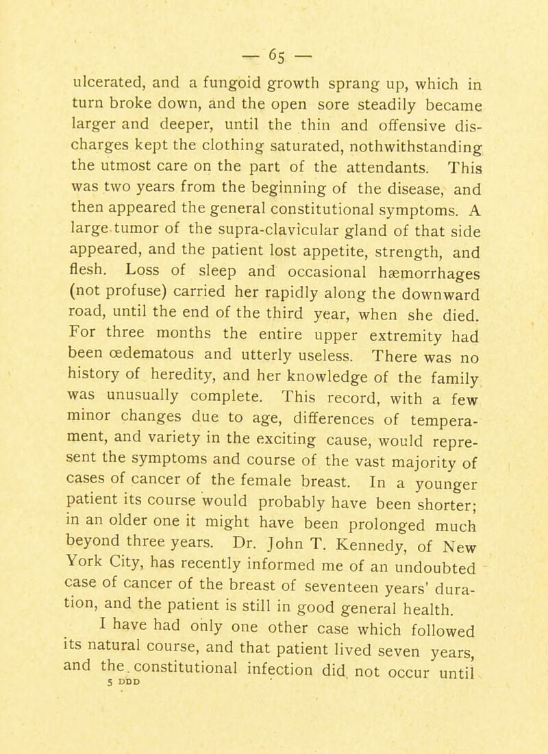 ulcerated, and a fungoid growth sprang up, which in turn broke down, and the open sore steadily became larger and deeper, until the thin and offensive dis- charges kept the clothing saturated, nothwithstanding the utmost care on the part of the attendants. This was two years from the beginning of the disease, and then appeared the general constitutional symptoms. A large tumor of the supra-clavicular gland of that side appeared, and the patient lost appetite, strength, and flesh. Loss of sleep and occasional haemorrhages (not profuse) carried her rapidly along the downward road, until the end of the third year, when she died. For three months the entire upper extremity had been cedematous and utterly useless. There was no history of heredity, and her knowledge of the family was unusually complete. This record, with a few minor changes due to age, differences of tempera- ment, and variety in the exciting cause, would repre- sent the symptoms and course of the vast majority of cases of cancer of the female breast. In a younger patient its course would probably have been shorter; in an older one it might have been prolonged much beyond three years. Dr. John T. Kennedy, of New York City, has recently informed me of an undoubted case of cancer of the breast of seventeen years' dura- tion, and the patient is still in good general health. I have had only one other case which followed its natural course, and that patient lived seven years, and the.constitutional infection did not occur until S DBD