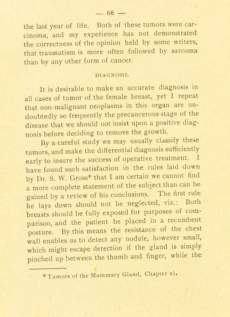 the last year of life. Both of these tumors were car- cinoma, and my experience has not demonstrated the correctness of the opinion held by some writers, that traumatism is more often followed by sarcoma than by any other form of cancer. DIAGNOSIS. It is desirable to make an accurate diagnosis in all cases of tumor of the female breast, yet I repeat that non-malignant neoplasms in this organ are un- doubtedly so frequently the precancerous stage of the disease that we should not insist upon a positive diag- nosis before deciding to remove the growth. By a careful study we may usually classify these tumors, and make the differential diagnosis sufficiently early to insure the success of operative treatment. I have found such satisfaction in the rules laid down by Dr. S. W. Gross* that I am certain we cannot find a more complete statement of the subject than can be gained by a review of his conclusions. The first rule he lays down should not be neglected, viz.: Both breasts should be fully exposed for purposes of com- parison, and the patient be placed in a recumbent posture. By this means the resistance of the chest wall enables us to detect any nodule, however small, which might escape detection if the gland is simply pinched up between the thumb and finger, while the * Tumors of the Mammary Gland, Chapter xi.