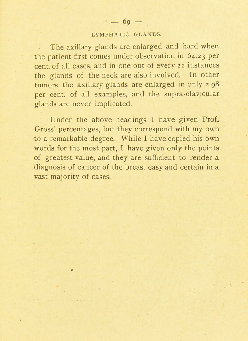 LYMPHATIC GLANDS. The axillary glands are enlarged and hard when the patient first comes under observation in 64.23 per cent, of all cases, and in one out of every 22 instances the glands of the neck are also involved. In other tumors the axillary glands are enlarged in only 2.98 per cent, of all examples, and the supra-clavicular glands are never implicated. Under the above headings I have given Prof. Gross' percentages, but they correspond with my own to a remarkable degree. While I have copied his own words for the most part, I have given only the points of greatest value, and they are sufficient to render a diagnosis of cancer of the breast easy and certain in a vast majority of cases.