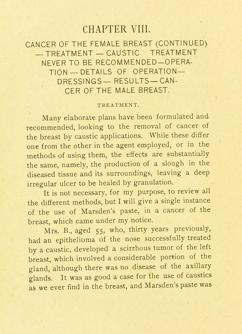 CHAPTER VIII. CANCER OF THE FEMALE BREAST (CONTINUED) — TREATMENT —CAUSTIC TREATMENT NEVER TO BE RECOMMENDED—OPERA- TION—DETAILS OF OPERATION- DRESSINGS— RESULTS—CAN- CER OF THE MALE BREAST. TREATMENT. Many elaborate plans have been formulated and recommended, looking to the removal of cancer of the breast by caustic applications. While these differ one from the other in the agent employed, or in the methods of using them, the effects are substantially the same, namely, the production of a slough in the diseased tissue and its surroundings, leaving a deep irregular ulcer to be healed by granulation. It is not necessary, for my purpose, to review all the different methods, but I will give a single instance of the use of Marsden's paste, in a cancer of the breast, which came under my notice. Mrs. B., aged 55, who, thirty years previously, had an epithelioma of the nose successfully treated by a caustic, developed a scirrhous tumor of the left breast, which involved a considerable portion of the gland, although there was no disease of the axillary glands. It was as good a case for the use of caustics as we ever find in the breast, and Marsden's paste was