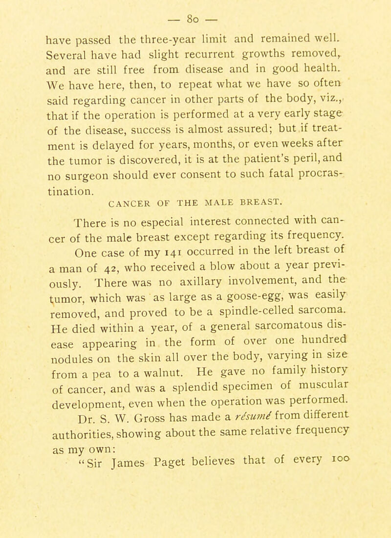 have passed the three-year limit and remained well. Several have had slight recurrent growths removed,, and are still free from disease and in good health. We have here, then, to repeat what we have so often said regarding cancer in other parts of the body, viz., that if the operation is performed at a very early stage of the disease, success is almost assured; but if treat- ment is delayed for years, months, or even weeks after the tumor is discovered, it is at the patient's peril, and no surgeon should ever consent to such fatal procras- tination. CANCER OF THE MALE BREAST. There is no especial interest connected with can- cer of the male breast except regarding its frequency. One case of my 141 occurred in the left breast of a man of 42, who received a blow about a year previ- ously. There was no axillary involvement, and the tumor, which was as large as a goose-egg, was easily removed, and proved to be a spindle-celled sarcoma. He died within a year, of a general sarcomatous dis- ease appearing in the form of over one hundred nodules on the skin all over the body, varying in size from a pea to a walnut. He gave no family history of cancer, and was a splendid specimen of muscular development, even when the operation was performed. Dr. S. W. Gross has made a rdsunii from different authorities, showing about the same relative frequency as my own: Sir James Paget believes that of every 100