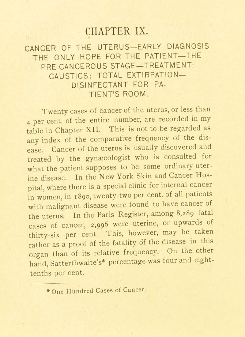 CHAPTER IX. CANCER OF THE UTERUS—EARLY DIAGNOSIS THE ONLY HOPE FOR THE PATIENT—THE PRE-CANCEROUS STAGE—TREATMENT: CAUSTICS; TOTAL EXTIRPATION- DISINFECTANT FOR PA- TIENT'S ROOM. Twenty cases of cancer of the uterus, or less than 4 per cent, of the entire number, are recorded in my table in Chapter XII. This is not to be regarded as any index of the comparative frequency of the dis- ease. Cancer of the uterus is usually discovered and treated by the gynsecologist who is consulted for what the patient supposes to be some ordinary uter- ine disease. In the New York Skin and Cancer Hos- pital, where there is a special clinic for internal cancer in women, in 1890, twenty-two per cent, of all patients with malignant disease were found to have cancer of the uterus. In the Paris Register, among 8,289 fatal cases of cancer, 2,996 were uterine, or upwards of thirty-six per cent. This, however, may be taken rather as a proof of the fatality of the disease in this organ than of its relative frequency. On the other hand, Satterthwaite's* percentage was four and eight- tenths per cent. * One Hundred Cases of Cancer.
