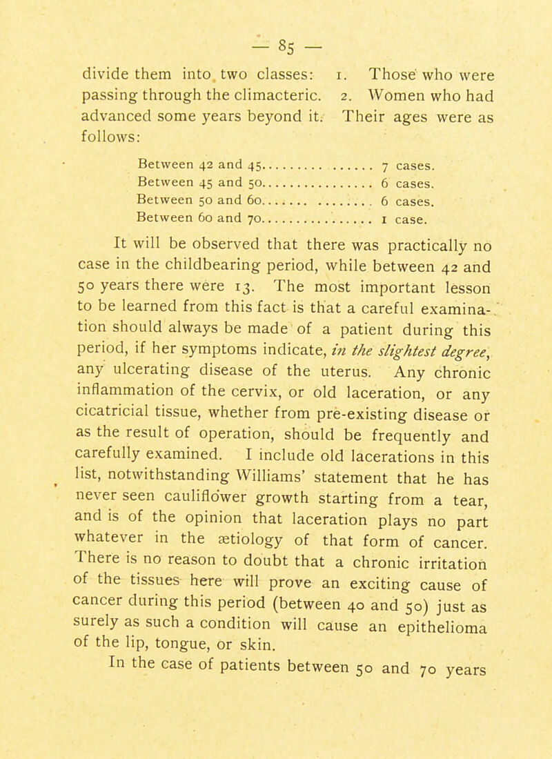 divide them into, two classes: i. Those who were passing through the climacteric. 2. Women who had advanced some years beyond it. Their ages were as follows: Between 42 and 45 7 cases. Between 45 and 50 6 cases. Between 50 and 60 6 cases. Between 60 and 70 i case. It will be observed that there was practically no case in the childbearing period, while between 42 and 50 years there were 13. The most important lesson to be learned from this fact is that a careful examina-. tion should always be made of a patient during this period, if her symptoms indicate, in the slightest degree, any ulcerating disease of the uterus. Any chronic inflammation of the cervix, or old laceration, or any cicatricial tissue, whether from pre-existing disease or as the result of operation, should be frequently and carefully examined. I include old lacerations in this list, notwithstanding Williams' statement that he has never seen cauliflower growth starting from a tear, and is of the opinion that laceration plays no part whatever in the aetiology of that form of cancer. There is no reason to doubt that a chronic irritation of the tissues here will prove an exciting cause of cancer during this period (between 40 and 50) just as surely as such a condition will cause an epithelioma of the lip, tongue, or skin. In the case of patients between 50 and 70 years