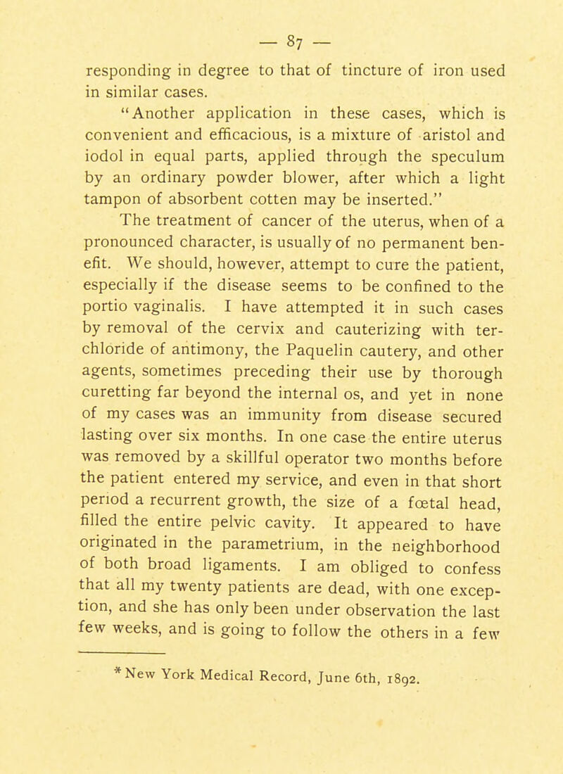 responding in degree to that of tincture of iron used in similar cases. Another application in these cases, which is convenient and efficacious, is a mixture of aristol and iodol in equal parts, applied through the speculum by an ordinary powder blower, after which a light tampon of absorbent cotten may be inserted. The treatment of cancer of the uterus, when of a pronounced character, is usually of no permanent ben- efit. We should, however, attempt to cure the patient, especially if the disease seems to be confined to the portio vaginalis. I have attempted it in such cases by removal of the cervix and cauterizing with ter- chloride of antimony, the Paquelin cautery, and other agents, sometimes preceding their use by thorough curetting far beyond the internal os, and yet in none of my cases was an immunity from disease secured lasting over six months. In one case the entire uterus was removed by a skillful operator two months before the patient entered my service, and even in that short period a recurrent growth, the size of a foetal head, filled the entire pelvic cavity. It appeared to have originated in the parametrium, in the neighborhood of both broad ligaments. I am obliged to confess that all my twenty patients are dead, with one excep- tion, and she has only been under observation the last few weeks, and is going to follow the others in a few *New York Medical Record, June 6th, 1892.