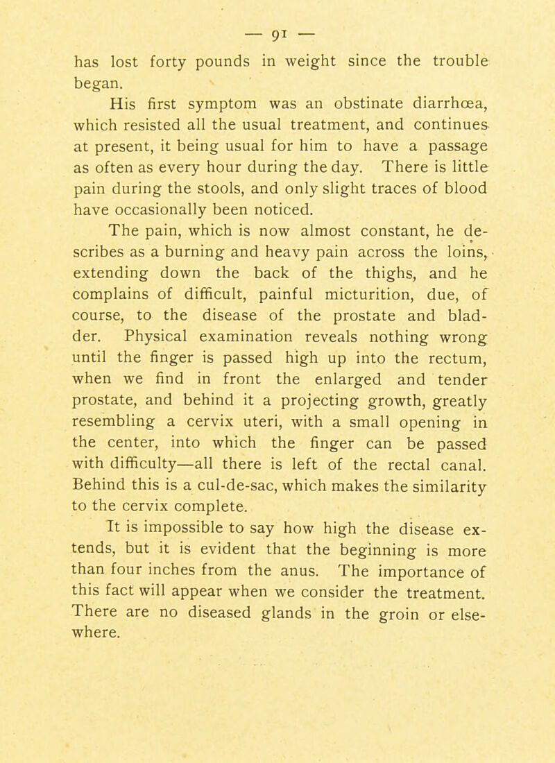 has lost forty pounds in weight since the trouble began. His first symptom was an obstinate diarrhoea, which resisted all the usual treatment, and continues at present, it being usual for him to have a passage as often as every hour during the day. There is little pain during the stools, and only slight traces of blood have occasionally been noticed. The pain, which is now almost constant, he de- scribes as a burning and heavy pain across the loins, • extending down the back of the thighs, and he complains of difficult, painful micturition, due, of course, to the disease of the prostate and blad- der. Physical examination reveals nothing wrong until the finger is passed high up into the rectum, when we find in front the enlarged and tender prostate, and behind it a projecting growth, greatly resembling a cervix uteri, with a small opening in the center, into which the finger can be passed with difficulty—all there is left of the rectal canal. Behind this is a cul-de-sac, which makes the similarity to the cervix complete. It is impossible to say how high the disease ex- tends, but it is evident that the beginning is more than four inches from the anus. The importance of this fact will appear when we consider the treatment. There are no diseased glands in the groin or else- where.