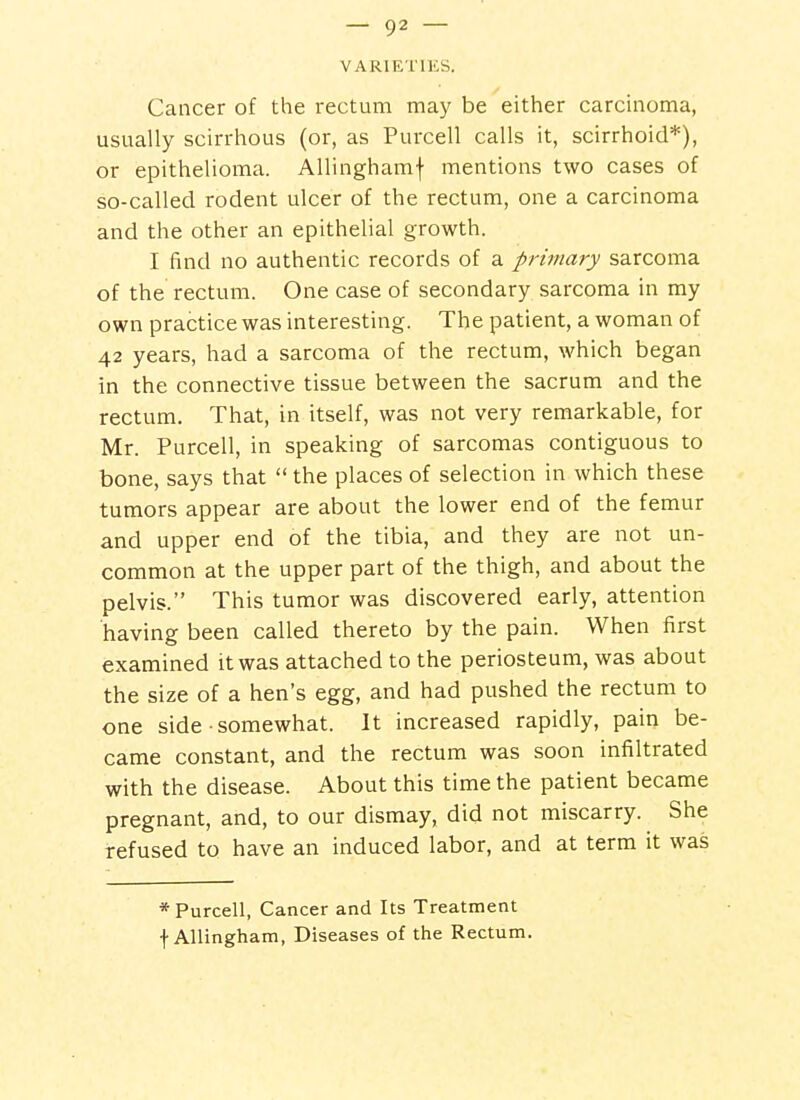VARIETIES. Cancer of the rectum may be either carcinoma, usually scirrhous (or, as Purcell calls it, scirrhoid*), or epithelioma. Allinghamf mentions two cases of so-called rodent ulcer of the rectum, one a carcinoma and the other an epithelial growth. I find no authentic records of a primary sarcoma of the rectum. One case of secondary sarcoma in my own practice was interesting. The patient, a woman of 42 years, had a sarcoma of the rectum, which began in the connective tissue between the sacrum and the rectum. That, in itself, was not very remarkable, for Mr. Purcell, in speaking of sarcomas contiguous to bone, says that  the places of selection in which these tumors appear are about the lower end of the femur and upper end of the tibia, and they are not un- common at the upper part of the thigh, and about the pelvis. This tumor was discovered early, attention having been called thereto by the pain. When first examined it was attached to the periosteum, was about the size of a hen's egg, and had pushed the rectum to one side somewhat. It increased rapidly, pain be- came constant, and the rectum was soon infiltrated with the disease. About this time the patient became pregnant, and, to our dismay, did not miscarry. She refused to have an induced labor, and at term it was * Purcell, Cancer and Its Treatment f Allingham, Diseases of the Rectum.