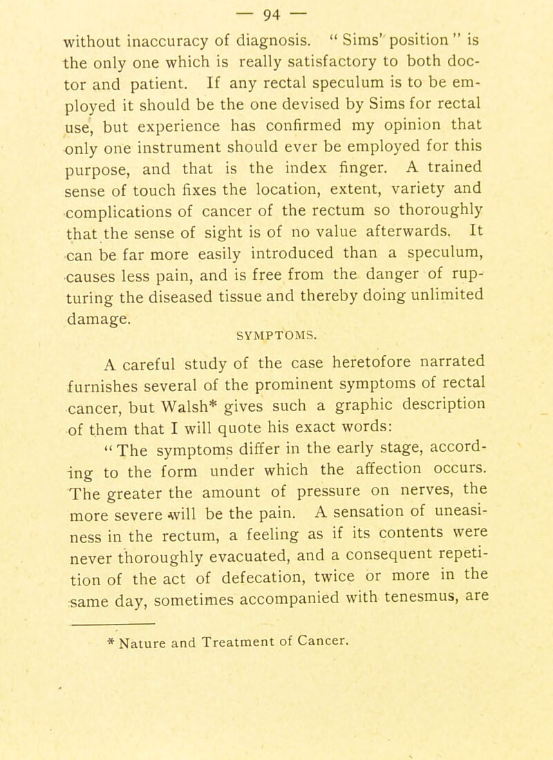 without inaccuracy of diagnosis.  Sims' position  is the only one which is really satisfactory to both doc- tor and patient. If any rectal speculum is to be em- ployed it should be the one devised by Sims for rectal use, but experience has confirmed my opinion that only one instrument should ever be employed for this purpose, and that is the index finger. A trained sense of touch fixes the location, extent, variety and •complications of cancer of the rectum so thoroughly that the sense of sight is of no value afterwards. It can be far more easily introduced than a speculum, ■causes less pain, and is free from the danger of rup- turing the diseased tissue and thereby doing unlimited damage. SYMPTOMS. A careful study of the case heretofore narrated furnishes several of the prominent symptoms of rectal cancer, but Walsh* gives such a graphic description of them that I will quote his exact words:  The symptoms differ in the early stage, accord- ing to the form under which the affection occurs. The greater the amount of pressure on nerves, the more severe will be the pain. A sensation of uneasi- ness in the rectum, a feeling as if its contents were never thoroughly evacuated, and a consequent repeti- tion of the act of defecation, twice or more in the rsame day, sometimes accompanied with tenesmus, are * Nature and Treatment of Cancer.