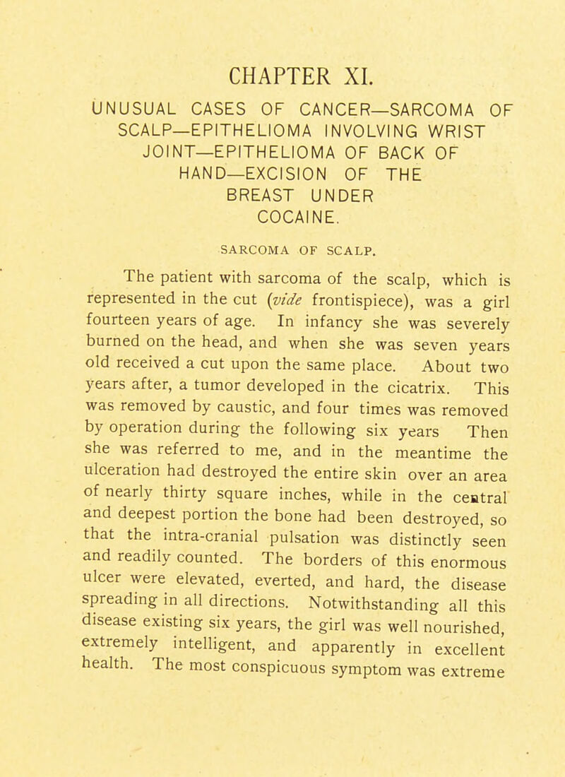 UNUSUAL CASES OF CANCER—SARCOMA OF SCALP—EPITHELIOMA INVOLVING WRIST JOINT—EPITHELIOMA OF BACK OF HAND—EXCISION OF THE BREAST UNDER COCAINE. SARCOMA OF SCALP. The patient with sarcoma of the scalp, which is represented in the cut {vide frontispiece), was a girl fourteen years of age. In infancy she was severely burned on the head, and when she was seven years old received a cut upon the same place. About two years after, a tumor developed in the cicatrix. This was removed by caustic, and four times was removed by operation during the following six years Then she was referred to me, and in the meantime the ulceration had destroyed the entire skin over an area of nearly thirty square inches, while in the central and deepest portion the bone had been destroyed, so that the intra-cranial pulsation was distinctly seen and readily counted. The borders of this enormous ulcer were elevated, everted, and hard, the disease spreading in all directions. Notwithstanding all this disease existing six years, the girl was well nourished, extremely intelligent, and apparently in excellent health. The most conspicuous symptom was extreme