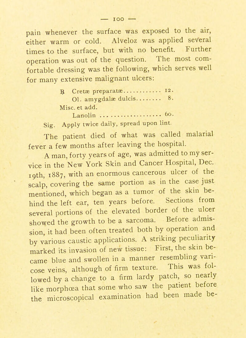 lOO pain whenever the surface was exposed to the air, either warm or cold. Alveloz was appUed several times to the surface, but with no benefit. Further operation was out of the question. The most com- fortable dressing was the following, which serves well for many extensive malignant ulcers: 5 Cretse preparatae 12. 01. amygdalae dulcis 8. Misc. et add. Lanolin Sig. Apply twice daily, spread upon lint. The patient died of what was called malarial fever a few months after leaving the hospital. A man, forty years of age, was admitted to my ser- vice in the New York Skin and Cancer Hospital, Dec. 19th, 1887, with an enormous cancerous ulcer of the scalp, covering the same portion as in the case just mentioned, which began as a tumor of the skin be- hind the left ear, ten years before. Sections from several portions of the elevated border of the ulcer showed the growth to be a sarcoma. Before admis- sion it had been often treated both by operation and by various caustic applications. A striking peculiarity marked its invasion of new tissue: First, the skin be- came blue and swollen in a manner resembling vari- cose veins, although of firm texture. This was fol- lowed by a change to a firm lardy patch, so nearly like morphoea that some who saw the patient before the microscopical examination had been made be-