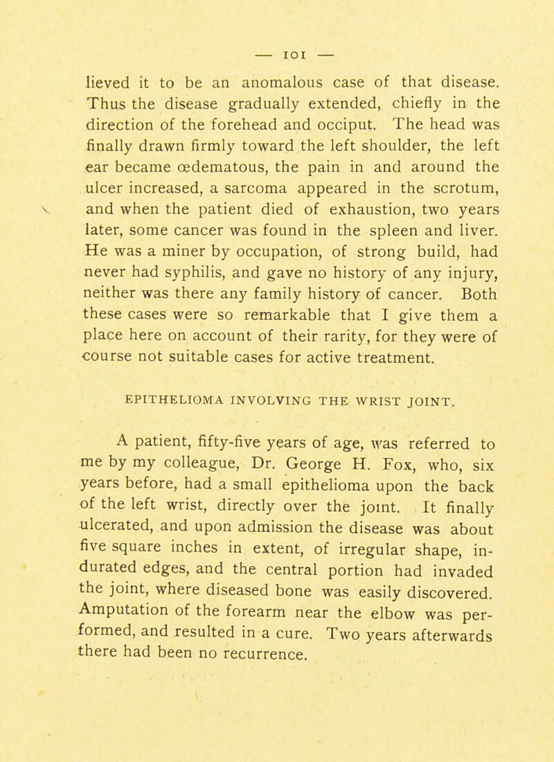 lieved it to be an anomalous case of that disease. Thus the disease gradually extended, chiefly in the direction of the forehead and occiput. The head was finally drawn firmly toward the left shoulder, the left ear became oedematous, the pain in and around the ulcer increased, a sarcoma appeared in the scrotum, and when the patient died of exhaustion, two years later, some cancer was found in the spleen and liver. He was a miner by occupation, of strong build, had never had syphilis, and gave no history of any injury, neither was there any family history of cancer. Both these cases were so remarkable that I give them a place here on account of their rarity, for they were of course not suitable cases for active treatment. EPITHELIOMA INVOLVING THE WRIST JOINT. A patient, fifty-five years of age, was referred to me by my colleague. Dr. George H. Fox, who, six years before, had a small epithelioma upon the back of the left wrist, directly over the joint. It finally iilcerated, and upon admission the disease was about five square inches in extent, of irregular shape, in- durated edges, and the central portion had invaded the joint, where diseased bone was easily discovered. Amputation of the forearm near the elbow was per- formed, and resulted in a cure. Two years afterwards there had been no recurrence.