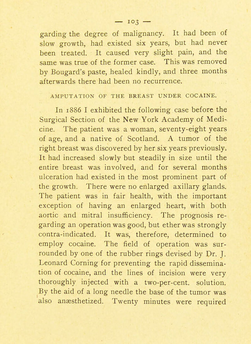 — — garding the degree of malignancy. It had been of slow growth, had existed six years, but had never been treated. It caused very slight pain, and the same was true of the former case. This was removed by Bougard's paste, healed kindly, and three months afterwards there had been no recurrence. AMPUTATION OF THE BREAST UNDER COCAINE. I In 1886 I exhibited the following case before the Surgical Section of the New York Academy of Medi- cine. The patient was a woman, seventy-eight years of age, and a native of Scotland. A tumor of the right breast was discovered by her six years previously. It had increased slowly but steadily in size until the entire breast was involved, and for several months ulceration had existed in the most prominent part of the growth. There were no enlarged axillary glands. The patient was in fair health, with the important exception of having an enlarged heart, with both aortic and mitral insufficiency. The prognosis re- garding an operation was good, but ether was strongly contra-indicated. It was, therefore, determined to employ cocaine. The field of operation was sur- rounded by one of the rubber rings devised by Dr. J. Leonard Corning for preventing the rapid dissemina- tion of cocaine, and the lines of incision were very thoroughly injected with a two-per-cent. solution. By the aid of a long needle the base of the tumor was also anaesthetized. Twenty minutes were required