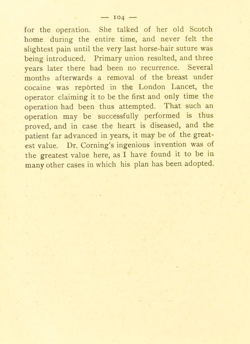 for the operation. She talked of her old Scotch home during the entire time, and never felt the slightest pain until the very last horse-hair suture was being introduced. Primary union resulted, and three years later there had been no recurrence. Several months afterwards a removal of the breast under cocaine was rep6rted in the London Lancet, the operator claiming it to be the first and only time the operation had been thus attempted. That such an operation may be successfully performed is thus proved, and in case the heart is diseased, and the patient far advanced in years, it may be of the great- est value. Dr. Coming's ingenious invention was of the greatest value here, as I have found it to be in many other cases in which his plan has been adopted.