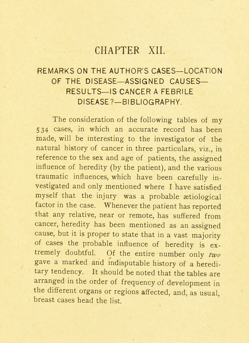 REMARKS ON THE AUTHOR'S CASES—LOCATION OF THE DISEASE—ASSIGNED CAUSES— RESULTS—IS CANCER A FEBRILE DISEASE?—BIBLIOGRAPHY. The consideration of the following tables of my 534 cases, in which an accurate record has been made, will be interesting to the investigator of the natural history of cancer in three particulars, viz., in reference to the sex and age of patients, the assigned influence of heredity (by the patient), and the various traumatic influences, which have been carefully in- vestigated and only mentioned where I have satisfied myself that the injury was a probable aetiological factor in the case. Whenever the patient has reported that any relative, near or remote, has suffered from cancer, heredity has been mentioned as an assigned cause, but it is proper to state that in a vast majority of cases the probable influence of heredity is ex- tremely doubtful. Of the entire number only two gave a marked and indisputable history of a heredi- tary tendency. It should be noted that the tables are arranged in the order of frequency of development in the different organs or regions affected, and, as usual, breast cases head the list.
