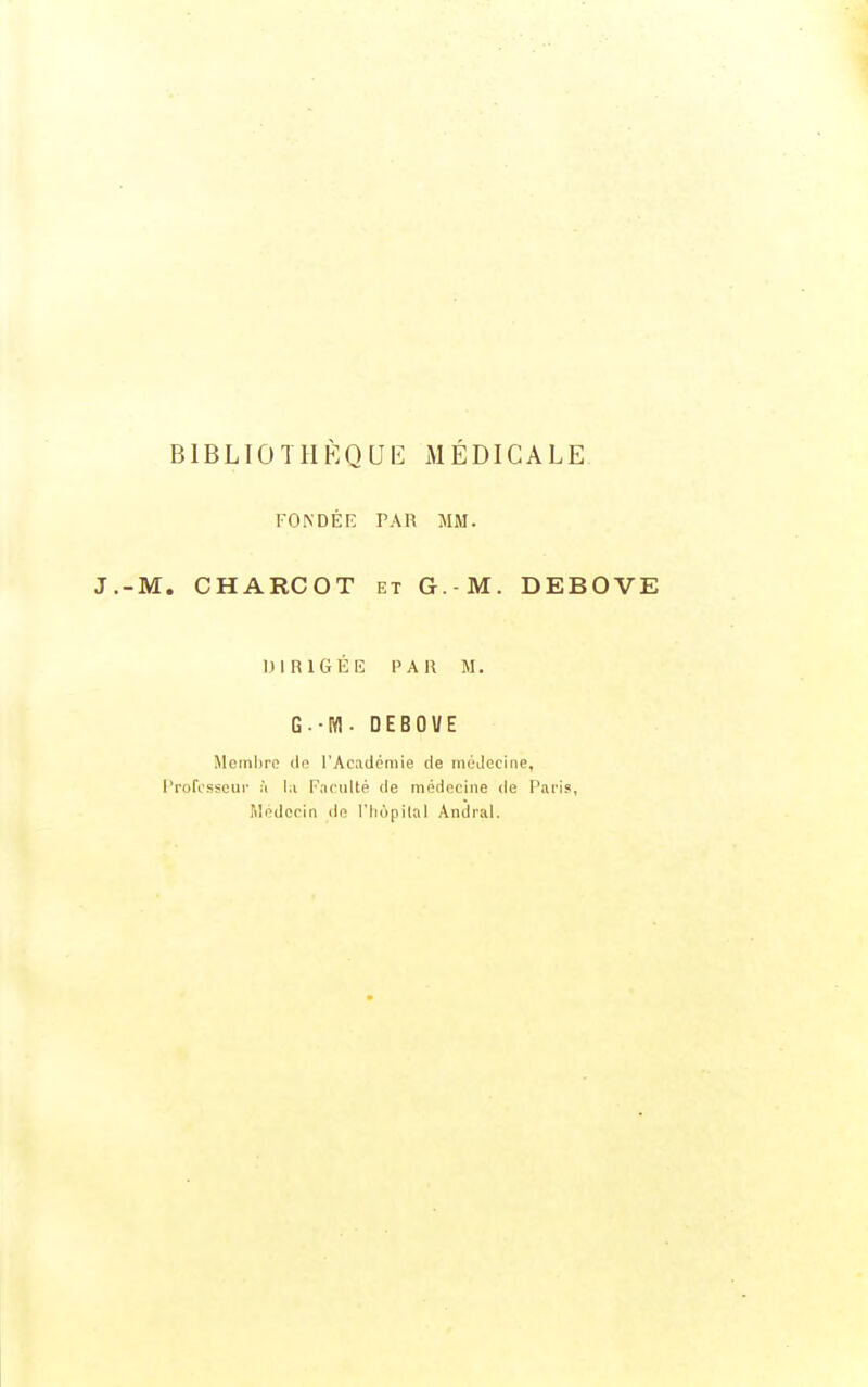 BIBLIOTHÈQUE MÉDICALE FONDEE PAR MM. ■M. CHARCOT ET G.-M. DEBOVE DIRIGÉE PAR M. G.-M-DEBOl/E Membre de l'Académie de médecine, rrofosscui- :'i lu Faculté de médecine de Pai-is, Médecin de l'hôpital Andral.