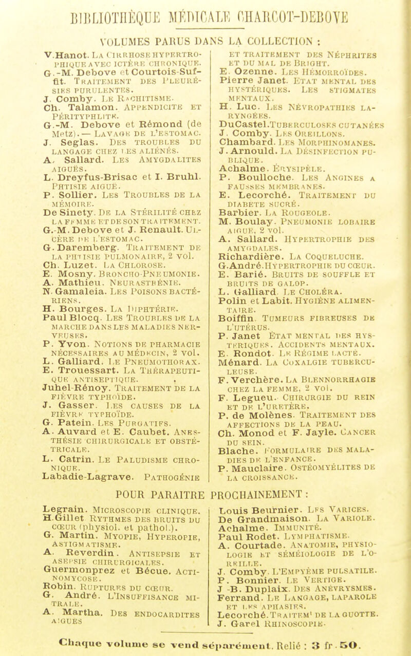 BIIILIOTHÈQUE MÉlïïOALE rjIAIiCOT-BEBÛYE VOLUMES PARUS DANS LA COLLECTION : V.Hanot. La ( ikrhosfshypkrtro- l'HlyUF. AVEC ICTÈRK CHUONIQUE. G--M. Debove et Courtois-Suf- flt. Traitemknt des Tleuré- SIKS PaRIILENTKS. J. Comby. I.e Rachitisme. Ch. Talamon. Appendicite et Përityphlitk. G.-M. Debove et Rémond (de Metz).— Lavaok de l'estomac. J. Seglas. Des troubi.es dit LANGAGE CHEZ LES ALIÉNÉS. A, Sallard. Les Amygdalites AIGUËS. L. Dreyfus-Brisac et I. Bruhl. Phtisie aiguë. P. SoUier. Les Troubles de la mémoire. De Sinety. De la Stérilité chez L A F km m E E T D E s 0 N T R A IT E m E N T. G.-M. Debove et J. Renault. Ul- cère l'K 1,'estomac. G. Daremberg. Traitement de LA PHTISIE PULMONAIRE, 2 VOl. Ch. Luzet. La Chlorose. E. Mosny. Broncho-Pneumonie. A. Mathieu. Neurasthénie. N. Gamaleia. Les Poisons bacté- riens. H. Bourges. La Diphtérie. PaulBlocq. Les Troubles de la marche dans les maladies ner- veuses. p. Yvon. Notions de pharmacie nécessaires aumédkcin, 2 vol. L. Galliard. Le Pneumothorax. E. Trouessart. La Thérapeuti- que ANTISEPIIQUE. Juhel-Rénoy. Traitement de la FIÈVRE TYPHOÏDE. J. Gasser. Les causes de la FIÈVRK typhoïde. G. Patein. Les Purgatifs. A. Auvard et E. Caubet. Anrs- THÉSIE CHIRURGICALE ET OBSTÉ- TRICALE. L. Catrin. Le Paludisme chro- nique. Labadie-Lagrave. Pathogénie KT traitement DES NÉPHRITES et du mal de Brioht. E. Ozenne. Les IDcmorroïdes. Pierre Janet. Ki at mental dks hystériques. Les s'jigmates mentaux. H. Luc. Les Névropathies la- ryngées. DuCasteLTuBERCULOsKS cutanées J. Comby. Les Oreillons. Chambard. Les Morphinomanes. J. Arnould. La Désinfection pu- blique. Achalme. Ér.ysipèle. P. BouUoche. Les Angines a FAUSSES membranes. E. Lecorché. Traitement du diabète SUCRÉ. Barbier. La Rougeole. M. Boulay. Pneumonie lobaire AIGUE, 2 VOL A. Sallard. Hypertrophie des AMYGDALES. Richardière. La Coqueluche. G.André.Hypertrophie ducceur. E. Barié. Bruits de souffle et bruits de galop. L. Galliard. Le Choléra. Polin et Labit. Hygiène alimen- taire. Boiffln. Tumeurs fibreuses de l'utérus. P. Janet État mental des hys- TKRIQUI'.S . ACCIDENTS MENTAUX. E- Rondot. Le Régime i.actè. Ménard. La Coxalgie tubercu- leuse. F. Verchère. La Blennorrhagib CHEZ LA FEMME, 'i VOl. F. Legueu. Chirurgie du rein ET DE l'uretère. P. de Molènes. Traitement des AFFECTIONS DE LA PEAU. Ch. Monod et F. Jayle. Cancer DU SEIN. Blache. i'ormulaire dus mala- dies Di': l'enfance. P. Mauclaire. Ostéomyélites de LA CROISSANCE. POUR PARAITRE PROCHAINEMENT : Legrain. Microscopie clinique. H.Gillet Rythmes des bruits du CŒUR (physioL et pathoL). G. Martin. Myopie, Hyperopie, ASl IGM ATISME. A. Reverdin. Antisepsie et ASEI'SIE OHIRtROICALES. Guermonprez et Bécue. Acn- nomycose. Robin. Ruptures du cœur. G. André. L'Insuffisance mi- TRAI.E. A. Martha. Des endocardites AIGUËS Louis Beurnier. Lfs Var.ices. De Grandmaison. La Variole. Achalme. Immunité. Paul Rodet. Lymphatisme. A. Courtade. .\nato.mie, physio- logie ET SÉMÉI0L0GIE DE L'O- RKILT.E. J. Comby. L'Empyème puls.vtile. P. Bonnier. Le Veriige. J -B. Duplaix. DES Anévrysmes. Ferrand. Le Langage, laparole ET l.l-S APHASIES. Lecorché.Traitem' de laguottb. J. Gare! Rhinoscopie. Chaque volume se vend séparément. Relié : 3 fr -BO.