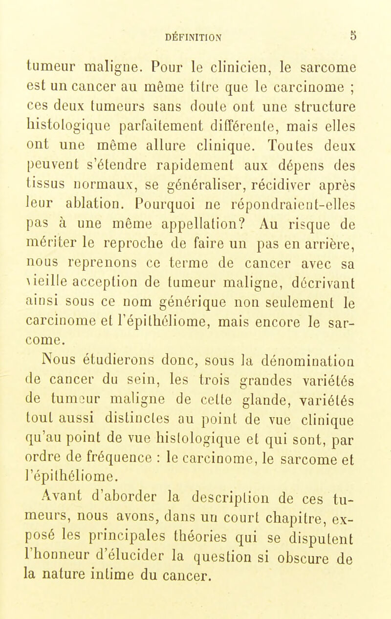 tumeur maligne. Pour le clinicien, le sarcome est un cancer au même titre que le carcinome ; ces deux tumeurs sans doute ont une structure histologique parfaitement différente, mais elles ont une même allure clinique. Toutes deux peuvent s'étendre rapidement aux dépens des tissus normaux, se généraliser, récidiver après leur ablation. Pourquoi ne répondraient-elles pas à une même appellation? Au risque de mériter le reproclie de faire un pas en arrière, nous reprenons ce terme de cancer avec sa ^ieille acception de tumeur maligne, décrivant ainsi sous ce nom générique non seulement le carcinome et Tépithéliome, mais encore le sar- come. Nous étudierons donc, sous la dénomination de cancer du sein, les trois grandes variétés de tumour maligne de cette glande, variétés tout aussi distinctes au point de vue clinique qu'au point de vue histologique et qui sont, par ordre de fréquence : le carcinome, le sarcome et l'épithéliome. Avant d'aborder la description de ces tu- meurs, nous avons, dans un court chapitre, ex- posé les principales théories qui se disputent l'honneur d'élucider la question si obscure de la nature intime du cancer.