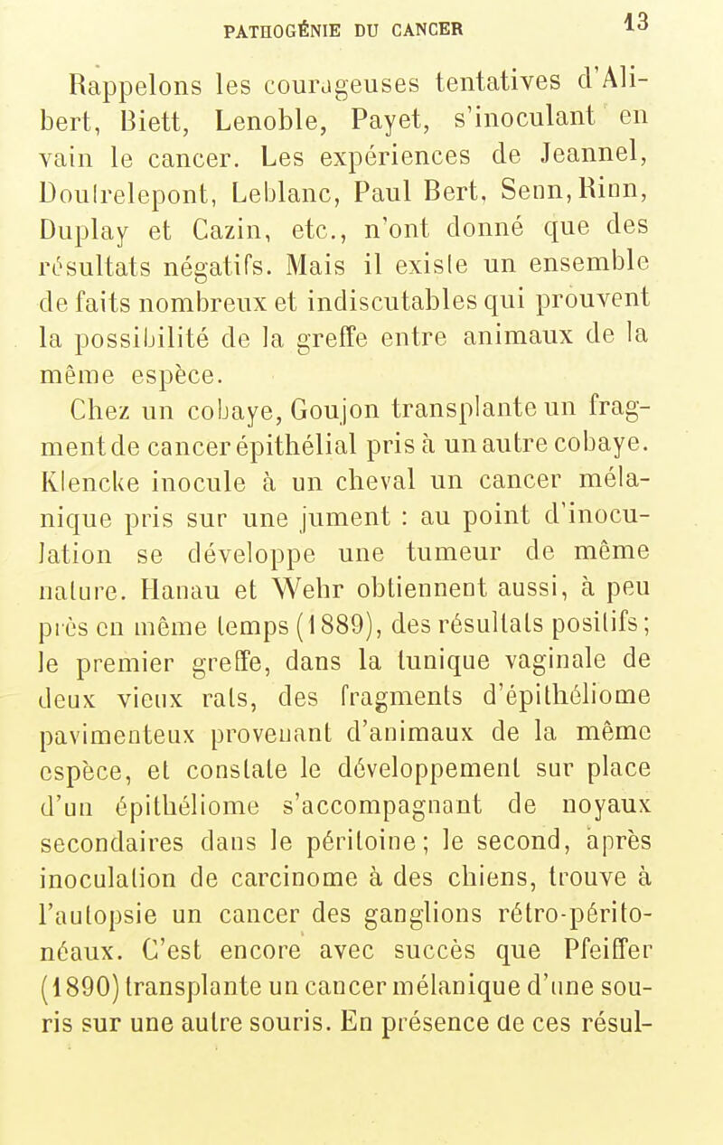 Rappelons les courageuses tentatives d'Ali- bert, Biett, Lenoble, Payet, s'inoculant en vain le cancer. Les expériences de Jeannel, Douirelepont, Leblanc, Paul Bert, Senn,Rinn, Duplay et Cazin, etc., n'ont donné que des résultats négatifs. Mais il exisie un ensemble de faits nombreux et indiscutables qui prouvent la possibilité de la greffe entre animaux de la même espèce. Chez un cobaye, Goujon transplante un frag- ment de cancer épithélial pris h un autre cobaye. KlencUe inocule à un cheval un cancer méla- nique pris sur une jument : au point d'inocu- lation se développe une tumeur de même nature. Hanau et Wehr obtiennent aussi, à peu près en même temps (1889), des résultats positifs; le premier greffe, dans la tunique vaginale de deux vieux rats, des fragments d'épithéliome pavimenteux provenant d'animaux de la même espèce, et constate le développement sur place d'un épitbéliome s'accompagnant de noyaux secondaires dans le péritoine; le second, après inoculation de carcinome à des chiens, trouve à l'autopsie un cancer des ganglions rétro-périto- néaux. C'est encore avec succès que Pfeiffer (1890) transplante un cancer mélanique d'ime sou- ris sur une autre souris. En présence de ces résul-