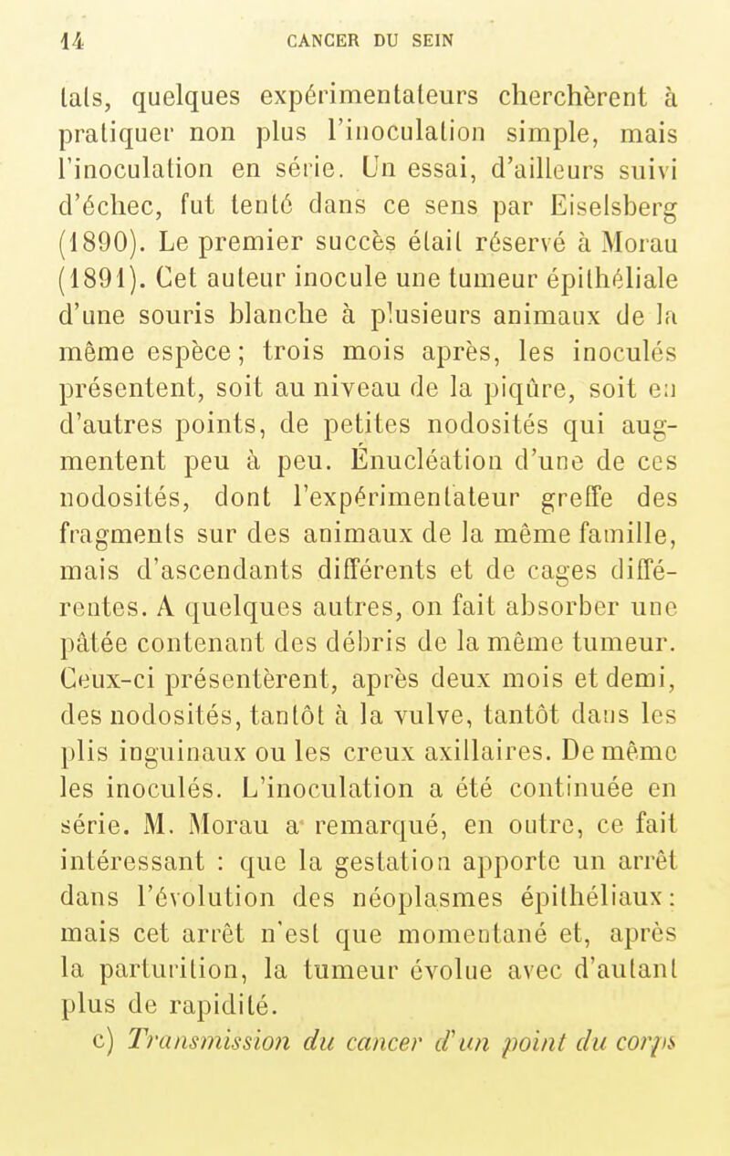 lais, quelques expérimenlaleurs cherchèrent à praliquer non plus l'inoculalion simple, mais l'inoculation en série. Un essai, d'ailleurs suivi d'échec, fut lenlé dans ce sens par Eiselsberg (1890) . Le premier succès étail réservé à Morau (1891) . Cet auteur inocule une tumeur épilhéliale d'une souris blanche à plusieurs animaux de la même espèce ; trois mois après, les inoculés présentent, soit au niveau de la piqûre, soit en d'autres points, de petites nodosités qui aug- mentent peu à peu. Enucléation d'une de ces nodosités, dont l'expérimentateur greffe des fragments sur des animaux de la même famille, mais d'ascendants différents et de cages diffé- rentes. A quelques autres, on fait absorber une pâtée contenant des débris de la même tumeur. Ceux-ci présentèrent, après deux mois et demi, des nodosités, tantôt à la vulve, tantôt dans les plis inguinaux ou les creux axillaires. De même les inoculés. L'inoculation a été continuée en série. M. Morau a* remarqué, en outre, ce fait intéressant : que la gestation apporte un arrêt dans l'évolution des néoplasmes épithéliaux: mais cet arrêt n'est que momentané et, après la parturilion, la tumeur évolue avec d'autant plus de rapidité. c) Transmission du cancer cl'un point du corpi.