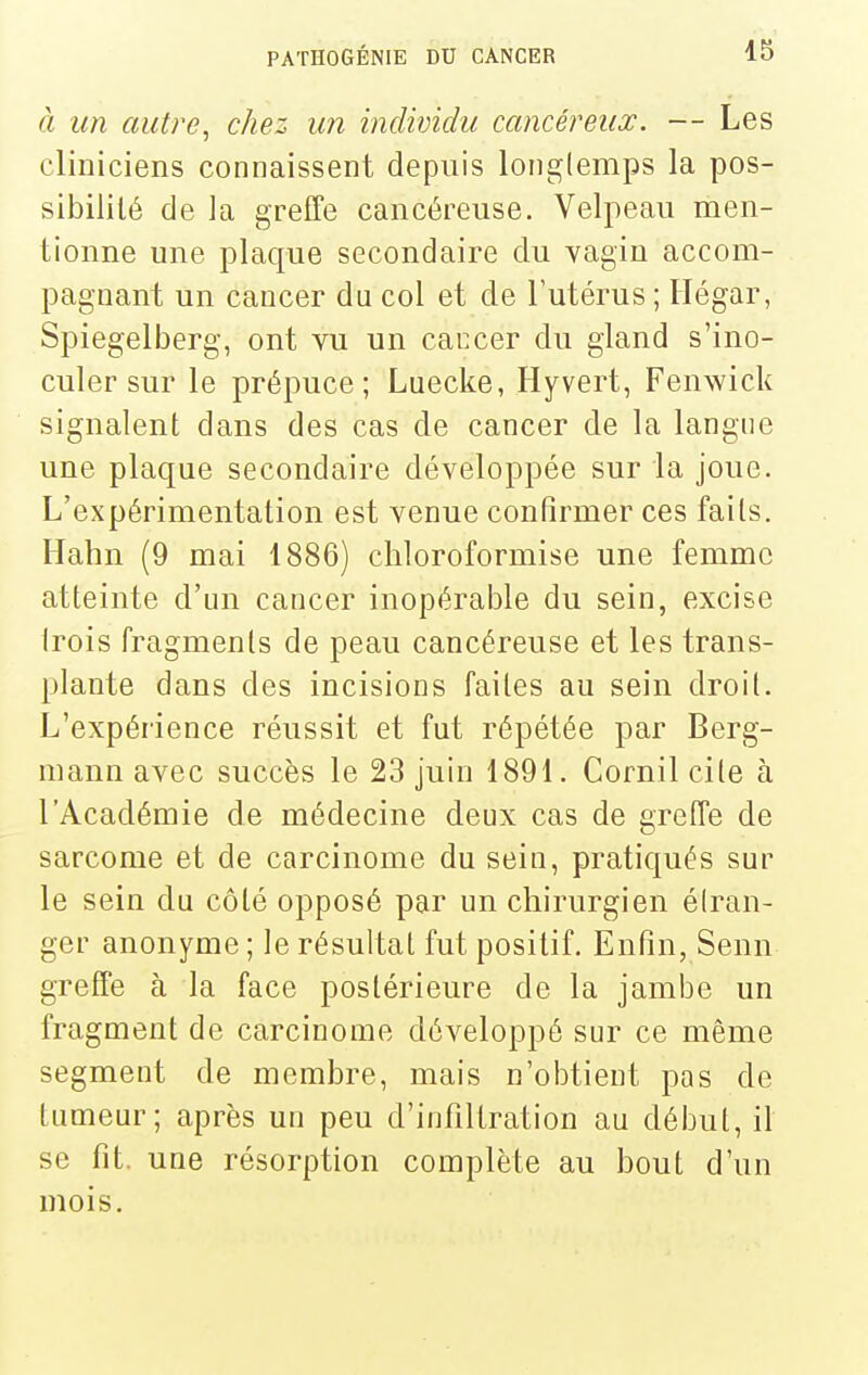 à un autre^ chez un individu cancéreux. — Les cliniciens connaissent depuis longlemps la pos- sibilité de la greffe cancéreuse. Velpeau men- tionne une plaque secondaire du vagin accom- pagnant un cancer du col et de l'utérus ; Hégar, Spiegelberg, ont vu un caccer du gland s'ino- culer sur le prépuce; Luecke, Hyvert, Fenwick signalent dans des cas de cancer de la langue une plaque secondaire développée sur la joue. L'expérimentation est venue confirmer ces faits. Hahn (9 mai 1886) chloroformise une femme atteinte d'un cancer inopérable du sein, excise Irois fragments de peau cancéreuse et les trans- plante dans des incisions faites au sein droit. L'expérience réussit et fut répétée par Berg- mann avec succès le 23 juin 1891. Cornil cite à l'Académie de médecine deux cas de greffe de sarcome et de carcinome du sein, pratiqués sur le sein du côté opposé par un chirurgien étran- ger anonyme ; le résultat fut positif. Enfin, Senn greffe à la face postérieure de la jambe un fragment de carcinome développé sur ce même segment de membre, mais n'obtient pas de tumeur; après un peu d'infiltration au début, il se fit. une résorption complète au bout d'un mois.