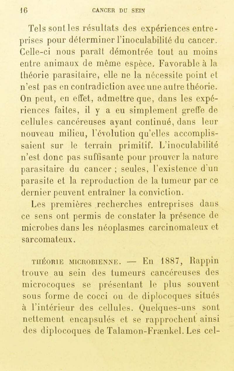 Tels sont les résultats des expériences entre- prises pour déterminer l'inocuiabililé du cancer. Celle-ci nous paraît démontrée tout au moins entre animaux de même espèce. Favorable à la théorie parasitaire, elle ne la nécessite point et n'est pas en contradiction avec une autre théorie. On peut, en effet, admettre que, dans les expé- riences faites, il y a eu simplement greffe de cellules cancéreuses ayant continué, dans leur nouveau milieu, l'évolution qu'elles accomplis- saient sur le terrain primitif. L'inoculabilité n'est donc pas suffisante pour prouver la nature parasitaire du cancer ; seules, l'existence d'un parasite et la reproduction de la tumeur par ce dernier peuvent entraîner la conviction. Les premières recherches entreprises dans ce sens ont permis de constater la présence de microbes dans les néoplasmes carcinomateux et sarcomateux. THÉORIE MICROBIENNE. — Eu 1887, Rappiu trouve au sein des tumeurs cancéreuses des microcoques se présentant le plus souvent sous forme de cocci ou de diplocoques situés à l'intérieur des cellules. Quelques-uns sont nettement encapsulés et se rapprochent ainsi des diplocoques de Talamon-Fraenkel. Les cel-