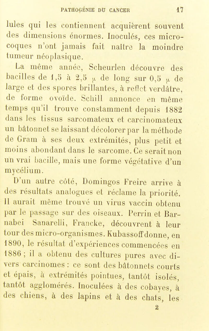 Iules qui les contiennent acquièrent souvent des dimensions énormes. Inoculés, ces micro- coques n'ont jamais fait naître la moindre tumeur néoplasique. La même année, Sclieurlen découvre des bacilles de 1,5 à 2,5 de long sur 0,5 p. de large et des spores brillantes, rà reflet verdàtre, de forme ovoïde. Scliill annonce en même temps qu'il trouve constamment depuis 1882 dans les tissus sarcomateux et carcinomateux un bâtonnet se laissant décolorer par la méthode de Gram à ses deux extrémités, plus petit et moins abondant dans le sarcome. Ce serait non un vrai bacille, mais une forme végétative d'un mycélium. D'un autre côté, Domingos Freire arrive à des résultats analogues et réclame la priorité. 11 aurait même trouvé un virus vaccin obtenu par le passage sur des oiseaux. Perrin et Bar- nabei Sanarelli, Francke, découvrent à leur tour des micro-organismes. Kubassoffdonne, en 1890, le résultat d'expériences commencées en 1886 ; il a obtenu des cultures pures avec di- vers carcinomes : ce sont des bâtonnets courts et épais, à extrémités pointues, tantôt isolés, tantôt agglomérés. Inoculées à des cobayes, à des chiens, à des lapins et à des chats, les 2