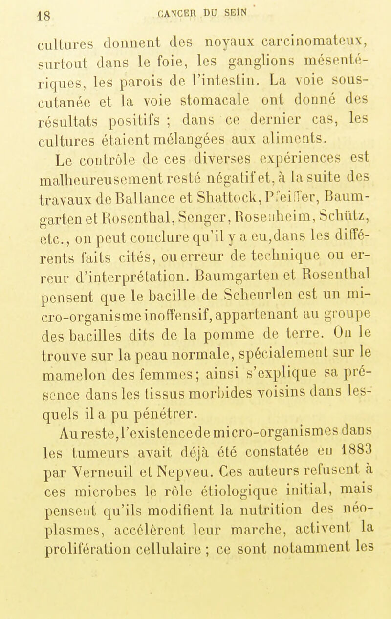 ciillurcs donnent des noyaux carcinomateux, surtout dans le foie, les ganglions mésenLé- riques, les parois de l'intestin. La voie sous- cutanée et la voie stomacale ont donné des résultats positifs; dans ce dernier cas, les cultures étaient mélangées aux aliments. Le contrôle de ces diverses expériences est malheureusement resté négatif et, à la suite des travaux de Ballance et Shattock, PfeifTer, Baum- garten et Rosenthal, Senger, Roseuheim, Schïitz, etc., on peut conclure qu'il y a eu,dans les diffé- rents faits cités, ou erreur de technique ou er- reur d'interprétation. Baumgarten et Rosenthal pensent que le hacille de Scheurlen est un mi- cro-organisme inoffensif, appartenant au groupe des hacilles dits de la pomme de terre. On le trouve sur la peau normale, spécialement sur le mamelon des femmes; ainsi s'explique sa pré- sence dans les tissus morbides voisins dans les- quels il a pu pénétrer. Au reste,l'existence de micro-organismes dans les tumeurs avait déjà été constatée en 1883 par Yerneuil et Nepveu. Ces auteurs refusent à ces microbes le rôle étiologiquc initial, mais pensent qu'ils modifient la nutrition des néo- plasmes, accélèrent leur marche, activent la prolifération cellulaire ; ce sont notamment les