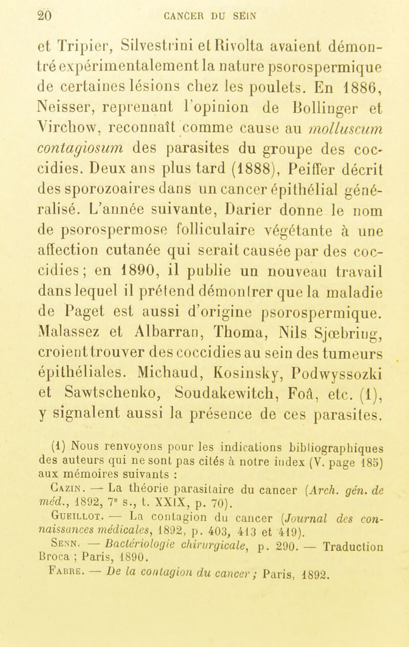 et Tripier, Silvestiini et Rivolta avaient démon- tré expérimentalement la nature psorospermique de certaines lésions chez les poulets. En 1886, Neisser, reprenant l'opinion de BoUiiiger et A^irchow, reconnaît comme cause au molluscum contagiosum des parasites du groupe des coc- cidies. Deux ans plus tard (1888), Peiffer décrit des sporozoaires dans un cancer épithélial géné- ralisé. L'année suivante, Darier donne le nom de psorospermose folliculaire végétante à une affection cutanée qui serait causée par des coc- cidies ; en 1890, il publie un nouveau travail dans lequel il prétend démonirer que la maladie de Paget est aussi d'origine psorospermique. Malassez et Albarran, Thoma, Nils Sjœbring, croienttrouver des coccidies au sein des tumeurs épithéliales. Michaud, Kosinsky, Podwyssozki et Sawtschenko, Soudakewitch, Foâ, etc. (1), y signalent aussi la présence de ces parasites. (1) Nous renvoyons pour les indications bibliographiques des auteurs qui ne sont pas cités à notre index (V. page 183) aux mémoires suivants : Gazin. — La théorie parasitaire du cancer [Arch. gén. de méd., 1892, T s., t. XXIX, p. 70). GuEiLLOT. — La contagion du cancer [Journal des con- naissances médicales, 1892, p. 403, 413 et 419). Senn, — Bactériologie chirurgicale, p. 290. — Traduction Broca ; Paris, 1890. Fabre. — De la coitlagion du cancer ; Paris, 1892.