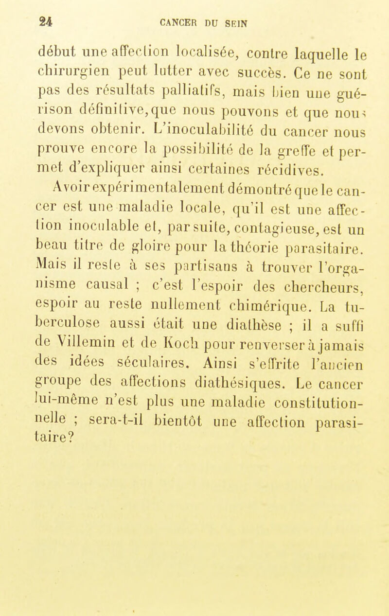 début une affeclion localisée, contre laquelle le chirurgien peut lutter avec succès. Ce ne sont pas des résultats palliatifs, mais bien uue gué- rison définilive,que nous pouvons et que nou^ devons obtenir. L'inoculabilité du cancer nous prouve encore la possibilité de la greffe et per- met d'expliquer ainsi certaines récidives. Avoir expérimentalement démontré que le can- cer est une maladie locale, qu'il est une affec- tion inoculable et, par suite, contagieuse, est un beau titre de gloire pour la théorie parasitaire. Mais il resle à ses partisans à trouver l'orga- nisme causal ; c'est l'espoir des chercheurs, espoir au reste nullement chimérique. La tu- berculose aussi était une diathèse ; il a suffi de Villemin et de Koch pour renverser à jamais des idées séculaires. Ainsi s'effrite l'ancien groupe des affections diathésiques. Le cancer lui-même n'est plus une maladie constitution- nelle ; sera-t-il bientôt une affection parasi- taire?