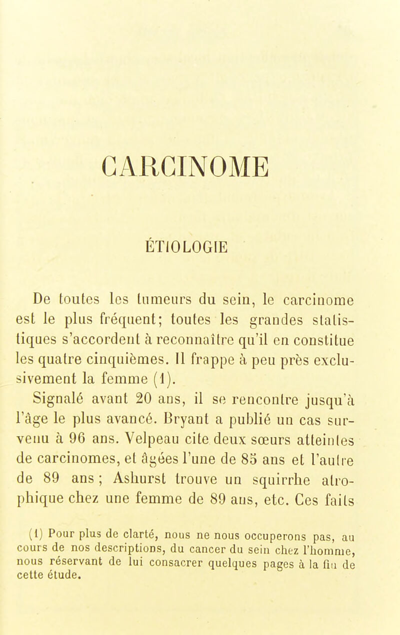 CARCINOME ÉTIOLOGIE De toutes les tumeurs du sein, le carcinome est le plus fréquent; toutes les grandes statis- tiques s'accordent à reconnaître qu'il en constitue les quatre cinquièmes, il frappe à peu près exclu- sivement la femme (1). Signalé avant 20 ans, il se rencontre jusqu'cà l'âge le plus avancé. Bryant a publié un cas sur- venu à 96 ans. Velpeau cite deux sœurs atteintes de carcinomes, et âgées l'une de 85 ans et l'autre de 89 ans ; Asliurst trouve un squirrhe atro- phique chez une femme de 89 ans, etc. Ces faits (1) Pour plus de clarté, nous ne nous occuperons pas, au cours de nos descriptions, du cancer du sein chez l'homme, nous réservant de lui consacrer quelques pages à la fia de cette étude.