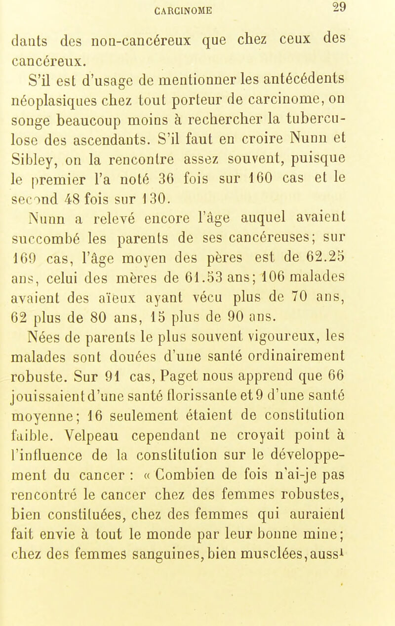 daiits des non-cancéreux que chez ceux des cancéreux. S'il est d'usage de naentionner les antécédents néoplasiques chez tout porteur de carcinome, on songe beaucoup moins à rechercher la tubercu- lose des ascendants. S'il faut en croire Nunn et Sibley, on la rencontre assez souvent, puisque le premier l'a noté 36 fois sur 160 cas et le second 48 fois sur 130. Nunn a relevé encore l'âge auquel avaient succombé les parents de ses cancéreuses; sur 169 cas, l'âge moyen des pères est de 62.25 ans, celui des mères de 61.53 ans; 106 malades avaient des aïeux ayant vécu plus de 70 ans, 62 plus de 80 ans, 15 plus de 90 ans. Nées de parents le plus souvent vigoureux, les malades sont douées d'une santé ordinairement robuste. Sur 91 cas, Paget nous apprend que 66 jouissaient d'une santé florissante et 9 d'une santé moyenne; 16 seulement étaient de constitution faible. Velpeau cependant ne croyait point à l'influence de la constitution sur le développe- ment du cancer : « Combien de fois n'ai-je pas rencontré le cancer chez des femmes robustes, bien constituées, chez des femmes qui auraient fait envie à tout le monde par leur bonne mine; chez des femmes sanguines,bien musclées,auss^