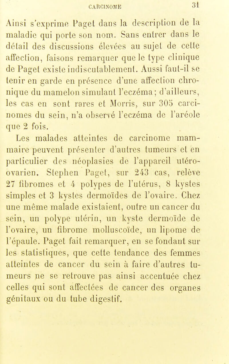 Ainsi s'exprime Paget clans la description de la maladie qui porte son nom. Sans entrer dans le détail des discussions élevées au sujet de cette affection, faisons remarquer que le type clinique de Paget existe indiscutablement. Aussi faut-il se tenir en garde en présence d'une affection chro- nique du mamelon simulant l'eczéma; d'ailleurs, les cas en sont rares et Morris, sur 305 carci- nomes du sein, n'a observé l'eczéma de l'aréole que 2 fois. Les malades atteintes de carcinome mam- maire peuvent présenter d'autres tumeurs et en particulier des néoplasies de l'appareil utéro- ovarien. Slephen Paget, sur 243 cas, relève 27 fibromes et 4 polypes de l'utérus, 8 kystes simples et 3 kystes dermoïdes de l'ovaire. Chez une même malade existaient, outre un cancer du sein, un polype utérin, un kyste dermoïde de l'ovaire, un fibrome molluscoïde, un lipome de l'épaule. Paget fait remarquer, en se fondant sur les statistiques, que cette tendance des femmes atteintes de cancer du sein h faire d'autres tu- meurs ne se retrouve pas ainsi accentuée chez celles qui sont affectées de cancer des organes génitaux ou du tube digestif.