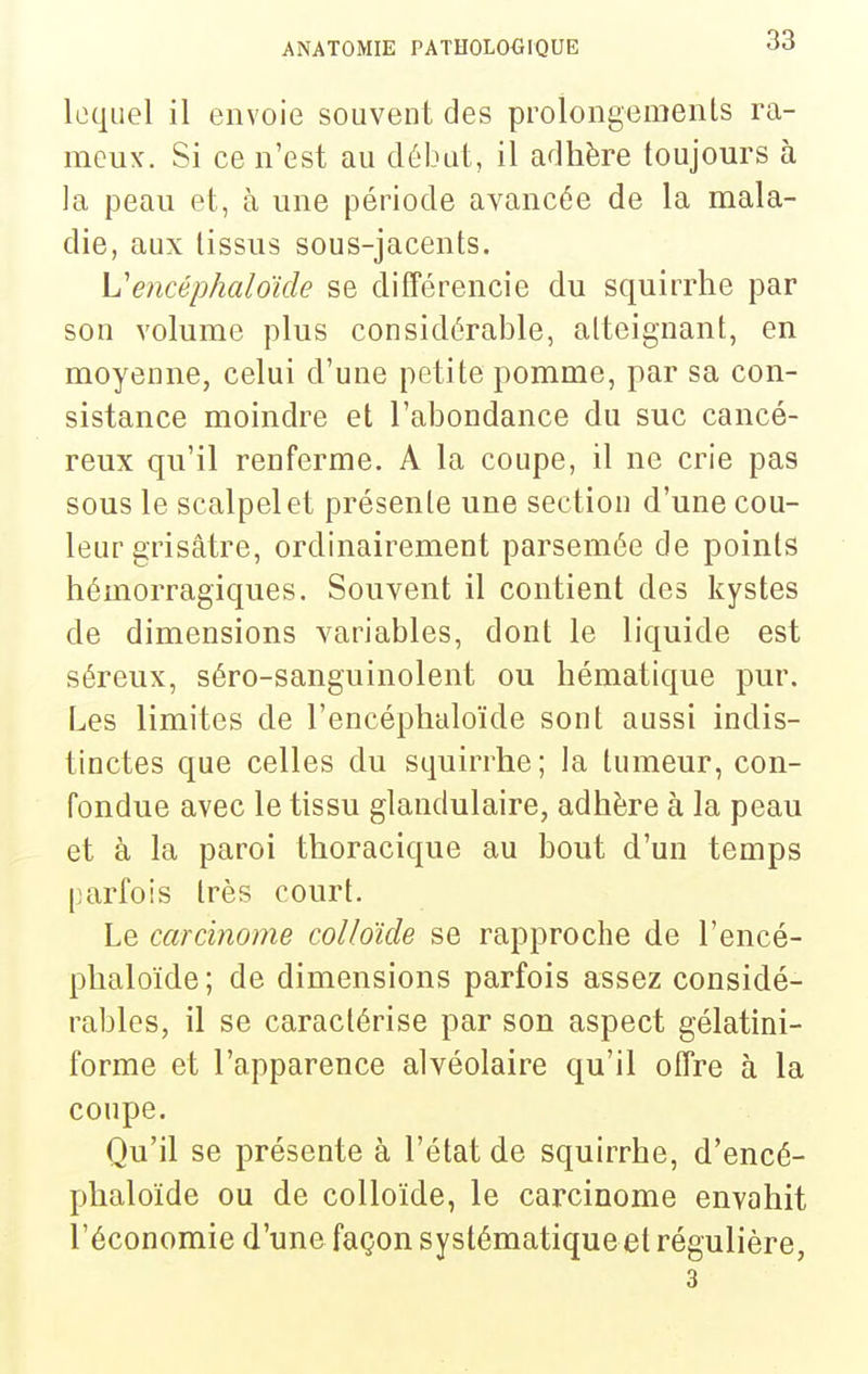 lequel il envoie souvent des prolongemenls ra- meux. Si ce n'est au débat, il adhère toujours à la peau et, à une période avancée de la mala- die, aux tissus sous-jacents. Vencéphaloide se différencie du squirrhe par son volume plus considérable, atteignant, en moyenne, celui d'une petite pomme, par sa con- sistance moindre et l'abondance du suc cancé- reux qu'il renferme. A la coupe, il ne crie pas sous le scalpel et présente une section d'une cou- leur grisâtre, ordinairement parsemée de points hémorragiques. Souvent il contient des kystes de dimensions variables, dont le liquide est séreux, séro-sanguinolent ou hématique pur. Les limites de l'encéphaloïde sont aussi indis- tinctes que celles du squirrhe; la tumeur, con- fondue avec le tissu glandulaire, adhère à la peau et à la paroi thoracique au bout d'un temps parfois très court. Le carcinome colloïde se rapproche de l'encé- phaloïde; de dimensions parfois assez considé- rables, il se caractérise par son aspect gélatini- forme et l'apparence alvéolaire qu'il offre à la coupe. Qu'il se présente à l'état de squirrhe, d'encé- phaloïde ou de colloïde, le carcinome envahit l'économie d'une façon systématiqueet régulière, 3