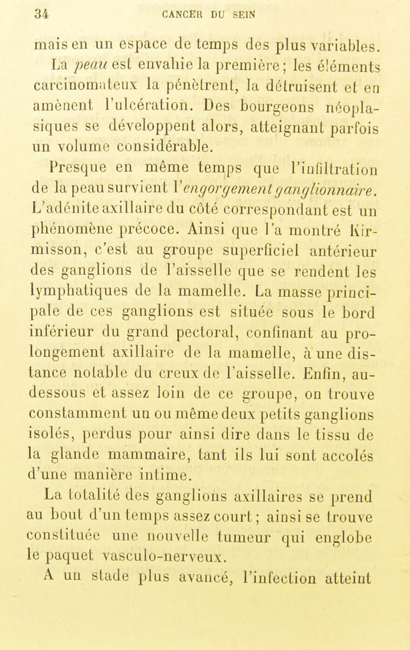 mais en un espace de temps des plus variables. La -peau est envahie la première; les éléments carcinomateux la pénètrent, la détruisent et en amènent l'ulcération. Des bourgeons néopla- siques se développent alors, atteignant parfois un volume considérable. Presque en même temps que l'infiltration de la peau survient \' engorgement ganglionnaire. L'adénite axillaire du côté correspondant est un phénomène précoce. Ainsi que l'a montré Kir- misson, c'est au groupe superficiel antérieur des ganglions de l'aisselle que se rendent les lymphatiques de la mamelle. La masse princi- pale de ces ganglions est située sous le bord inférieur du grand pectoral, confinant au pro- longement axillaire de la mamelle, à une dis- tance notable du creux de l'aisselle. Enfin, au- dessous et assez loin de ce groupe, on trouve constamment un ou même deux petits ganglions isolés, perdus pour ainsi dire dans le tissu de la glande mammaire, tant ils lui sont accolés d'une manière intime, La totalité des ganglions axillaires se prend au bout d'un temps assez court; ainsi se trouve constituée une nouvelle tumeur qui englobe le paquet vasculo-nerveux. A un stade plus avancé, l'infection atteint