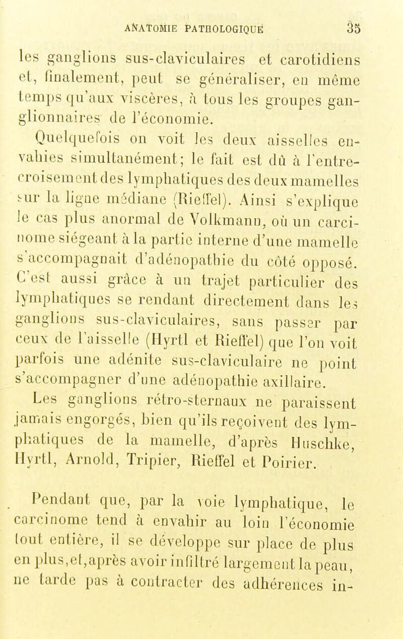 les ganglions sus-claviculaires et carotidiens et, finalement, peut se généraliser, en même temps qu'aux viscères, h tous les groupes gan- glionnaires de l'économie. Quelquefois on voit les deux aisselles en- vahies simultanément; le fait est dù à rentre- croisement des lymphatiques des deux mamelles Kir la ligne médiane (Rieiïel). Ainsi s'explique le cas plus anormal de Volkmann, où un carci- nome siégeant à la partie interne d'une mamelle s'accompagnait d'adéoopathie du côté opposé. C'est aussi grâce à un trajet particulier des lymphatiques se rendant directement dans les ganglions sus-claviculaires, sans passer par ceux de l'aisselle (Hyrtl et Rieftel) que l'on voit parfois une adénite sus-claviculaire ne point s'accompagner d'une adénopathie axillaire. Les ganglions rétro-sternaux ne paraissent jamais engorgés, bien qu'ils reçoivent des lym- phatiques de la mamelle, d'après Huschke, Hyrtl, Arnold, Tripier, Rieffel et Poirier. Pendant que, par la voie lymphatique, le carcinome tend à envahir au loin l'économie (ont entière, il se développe sur place de plus en plus,et,après avoir infiltré largement la peau, ne tarde pas à contracter des adhérences in-